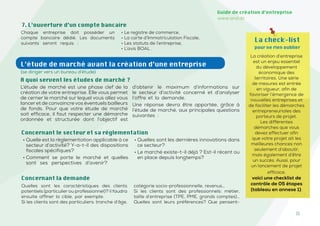 11
Guide de création d’entreprise
www.and.dz
Chaque entreprise doit posséder un
compte bancaire dédié. Les documents
suivants seront requis :
• Le registre de commerce,
• La carte d’Immatriculation Fiscale,
• Les statuts de l’entreprise,
• L’avis BOAL .
7. L’ouverture d’un compte bancaire
Concernant le secteur et sa réglementation
• Quelle est la règlementation applicable à ce
secteur d’activité? Y-a-t-il des dispositions
fiscales spécifiques?
• Comment se porte le marché et quelles
sont ses perspectives d’avenir?
• Quelles sont les dernières innovations dans
ce secteur?
• Le marché existe-t-il déjà ? Est-il récent ou
en place depuis longtemps?
La check-list
pour ne rien oublier
La création d’entreprise
est un enjeu essentiel
du développement
économique des
territoires. Une série
de mesures est entrée
en vigueur, afin de
favoriser l’émergence de
nouvelles entreprises et
de faciliter les démarches
entrepreneuriales des
porteurs de projet.
Les différentes
démarches que vous
devez effectuer afin
que votre projet ait les
meilleures chances non
seulement d’aboutir,
mais également d’être
un succès. Aussi, pour
un lancement de projet
efficace,
voici une checklist de
contrôle de 05 étapes
(tableau en annexe 1).
L’étude de marché avant la création d’une entreprise
(se diriger vers un bureau d’étude)
A quoi servent les études de marché ?
L’étude de marché est une phase clef de la
création de votre entreprise. Elle vous permet
de cerner le marché sur lequel vous allez vous
lancer et de convaincre vos éventuels bailleurs
de fonds. Pour que votre étude de marché
soit efficace, il faut respecter une démarche
ordonnée et structurée dont l’objectif est
d’obtenir le maximum d’informations sur
le secteur d’activité concerné et d’analyser
l’offre et la demande.
Une réponse devra être apportée, grâce à
l’étude de marché, aux principales questions
suivantes :
Quelles sont les caractéristiques des clients
potentiels (particulier ou professionnel)? il faudra
ensuite affiner la cible, par exemple:
Si les clients sont des particuliers: tranche d’âge,
catégorie socio-professionnelle, revenus…
Si les clients sont des professionnels: métier,
taille d’entreprise (TPE, PME, grands comptes)…
Quelles sont leurs préférences? Que pensent-
Concernant la demande
 