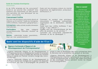 12
Guide de création d’entreprise
www.and.dz
Concernant l’offre
Agence Nationale d’Appui et de
Développement de l’Entreprenariat
L’Agence Nationale d’Appui et de Développement à
l’Entrepreneuriat est un établissement public à caractère
particulier, placé sous la tutelle des services du ministre
délégué auprès du Premier ministre chargé des micro-
entreprises.
L’Agence Nationale d’Appui et de Développement à
l’Entrepreneuriat est chargée de la gestion du dispositif
économique, qui vise à accompagner les porteurs de
projet à créer et développer des micro-entreprises dans
le domaine de la production de produit et services.
L’Agence Nationale d’Appui et de Développement à
l’Entrepreneuriat cherche à promouvoir et à diffuser la
culture entrepreneuriale, et fourni des aides financières
et des avantages fiscaux pendant toutes les étapes
d’accompagnement.
Bon à savoir
Une fois que
l’entrepreneur dispose
d’une idée d’activité
pour démarrer une
entreprise, il devra
s’assurer que le
marché sur lequel il
souhaite se lancer
répond à ses attentes.
Pour cela, il est
nécessaire de réaliser
une étude de marché.
Cette étape peut être
réalisée entièrement
par l’entrepreneur
lui-même mais il est
également possible
de se faire assister,
en tout ou partie,
par un professionnel
spécialisé en la
matière.
Qui sont mes principaux concurrents directs et
indirects sur le marché ? (taille de l’entreprise,
chiffre d’affaires, implantation géographique…)
Entreprises : taille, activité, localité, dimension
internationale…
Particuliers : âge, sexe, catégorie
socioprofessionnelle, habitudes, situation de
famille…
Autres : collectivités locales, associations…
Quel est mon positionnement ?
Comment se portent mes principaux
concurrents ? (politique commerciale,
organisation de la distribution, clientèle
visée…)
Quels sont leur chiffre d’affaires ? leur
marge ? leur effectif ?
Quelles sont les caractéristiques de leur
offre de produits ou de services ?
Comment ces concurrents prévoient-ils
d’évoluer et de se développer ?
Quels sont les dispositifs d’aide de l’État ?
ils de l’offre proposée par les concurrents?
Qu’est-ce qui pourrait être amélioré? (Ces
questions sont importantes car elles peuvent
vous permettre de vous démarquer de vos
futurs concurrents);
Quels sont les principaux acteurs du marché
(organismes de réglementation, producteurs,
distributeurs…)?
 