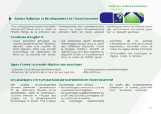 19
Guide de création d’entreprise
www.and.dz
Agence Nationale de Developpement de l’Investissement
C’est un établissement public à caractère
administratif. Placée sous la tutelle du
Ministre chargé de la promotion des
investissements, elle a compétence pour
recevoir les projets d’investissements
entrepris dans les divers secteurs
économiques, hormis les secteurs amont
des hydrocarbures, eux-mêmes gérés
par un dispositif spécifique.
Conditions d’éligibilité
• Toute personne physique ou
morale, résidente ou non résidente,
désirant créer une société de
droit algérien, dans une activité
économique de production de
biens ou de services non exclus.
• Les personnes ayant bénéficié
d’avantages fiscaux dans le cadre
des différents dispositifs d’aide
à l’emploi (ANSEJ, ANJEM et
CNANC) peuvent être éligibles au
dispositif d’aide à l’investissement
dans le cadre de l’ANDI, après:
• Expiration de la période
d’exonération au titre de la phase
exploitation, accordée dans le
cadre du régime d’aide à l’emploi;
• Renonciation aux avantages du
régime d’aide à l’emploi.
• Création d’activité nouvelle (Greenfield).
• Extension de capacités de production par injection
d’investissements complémentaires.
• Réhabilitation.
Les projets d’investissement
peuvent bénéficier d’exonérations
et de réductions fiscales et/ou
parafiscales, selon la localisation,
l’activité exercée et l’impact des
projets sur le développement
économique et social. Trois niveaux
d’avantages sont prévus :
• les avantages communs à tous les
investissements éligibles;
• les avantages supplémentaires au
profit des activités privilégiées et/
ou créatrices d’emplois ;
• les avantages exceptionnels
au profit des investissements
présentant un intérêt particulier
pour l’économie nationale.
Les avantages octroyés par la loi sur la promotion de l’investissement
Types d’investissements éligibles aux avantages
 