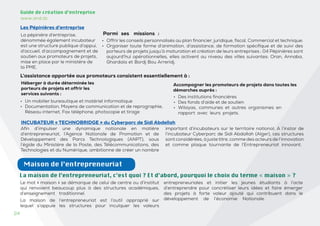 24
24
Guide de création d’entreprise
www.and.dz
Les Pépinières d’entreprise
La pépinière d’entreprise,
dénommée également incubateur
est une structure publique d’appui,
d’accueil, d’accompagnement et de
soutien aux promoteurs de projets,
mise en place par le ministère de
la PME.
Parmi ses missions :
• Des institutions financières
• Des fonds d’aide et de soutien
• Wilayas, communes et autres organismes en
rapport avec leurs projets.
Héberger à durée déterminée les
porteurs de projets et offrir les
services suivants :
INCUBATEUR « TECHNOBRIDGE » du Cyberparc de Sidi Abdellah
Afin d’impulser une dynamique nationale en matière
d’entrepreneuriat, l’Agence Nationale de Promotion et de
Développement des Parcs Technologiques (ANPT), sous
l’égide du Ministère de la Poste, des Télécommunications, des
Technologies et du Numérique, ambitionne de créer un nombre
important d’incubateurs sur le territoire national. A l’instar de
l’incubateur Cyberparc de Sidi Abdallah (Alger), ces structures
sont considérées, à justetitre, comme des acteurs de l’innovation
et comme plaque tournante de l’Entrepreneuriat innovant.
L’assistance apportée aux promoteurs consistent essentiellement à :
• Un mobilier bureautique et matériel informatique
• Documentation, Moyens de communication et de reprographie,
Réseau internet, Fax téléphone, photocopie et tirage
Accompagner les promoteurs de projets dans toutes les
démarches auprès :
• Offrir les conseils personnalisés au plan financier, juridique, fiscal, Commercial et technique;
• Organiser toute forme d’animation, d’assistance, de formation spécifique et de suivi des
porteurs de projets jusqu’à maturation et création de leurs entreprises ; 04 Pépinières sont
aujourd’hui opérationnelles, elles activent au niveau des villes suivantes: Oran, Annaba,
Ghardaïa et Bordj Bou Arreridj.
Maison de l’entrepreneuriat
Le mot « maison » se démarque de celui de centre ou d’institut
qui renvoient beaucoup plus à des structures académiques,
d’enseignement traditionnel.
La maison de l’entrepreneuriat est l’outil approprié sur
lequel s’appuie les structures pour inculquer les valeurs
entrepreneuriales et initier les jeunes étudiants à l’acte
d’entreprendre pour concrétiser leurs idées et faire émerger
des projets à forte valeur ajouté qui contribuent dans le
développement de l’économie Nationale.
La maison de l’entrepreneuriat, c’est quoi ? Et d’abord, pourquoi le choix du terme « maison » ?
 
