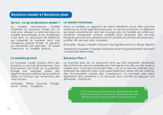 26
26
Business model et Business plan
Qu’est-ce qu’un Business model ?
Le modèle d’entreprise, modèle
d’affaires ou business model, est un
outil pour dresser un état des lieux du
modèle économique d’une entreprise.
Il est donc un document de référence
qui présente la manière dont une
entreprise entend fonder et garantir
sa rentabilité, par exemple : le model
Freemium, le modèle gratuit,….
Dans ce modèle, un segment de clients bénéficie d’une offre gratuite
tandis qu’un autre segment paye pour un service premium. Le segment
qui paye subventionne celui qui ne paye pas. Ce modèle est utilisé par
certaines entreprises comme LinkedIn pour proposer des services
basiques gratuits aux utilisateurs et en convaincre certains de payer pour
profiter de services plus complets.
Exemples : Skype, LinkedIn, Pandora, les logiciels antivirus, Skype, Spotify
Adaptation possible: Proposer d’essayer le service gratuitement pendant
une période déterminée.
Le model Freemium
Le business plan est un document écrit qui doit présenter l’ensemble
des actions qui seront conduites par l’entreprise (où elle va), les moyens
utilisés pour y parvenir (comment elle y va) et la période estimée pour
atteindre les objectifs fixés. Il est essentiellement utilisé afin de collecter
des financements auprès des investisseurs. Le business plan peut
également être présenté à un banquier pour justifier et appuyer une
demande d’emprunt.
Le modèle gratuit
Le business model gratuit offre des
produits ou services gratuitement. Son
financement est basé sur la publicité.
Google par exemple utilise des
algorithmes pour diffuser de la publicité
ciblée en fonction des recherches des
internautes.
Examples: Metro (journal), Google,
Word Press, Facebook
Business Plan ?
Votre entreprise contribuera au développement de
l’économie du pays. Sa création dans le secteur des
déchets est une valeur ajoutée à l’économie verte.
 
