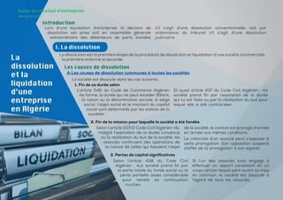 28
28
La
dissolution
et la
liquidation
d’une
entreprise
en Algérie
Introduction
Lors d’une liquidation d’entreprise, la décision de
dissolution est prise soit en assemblée générale
extraordinaire des détenteurs de parts sociales
s’il s’agit d’une dissolution conventionnelle, soit par
ordonnance du tribunal s’il s’agit d’une dissolution
judiciaire.
I. La dissolution
La dissolution est la première étape de la procédure de dissolution et liquidation d’une société commerciale,
la première ordonne la seconde.
Les causes de dissolution
A.Les causes de dissolution communes à toutes les sociétés
La société est dissoute dans les cas suivants:
L’article 546 du Code de Commerce Algérien
«la forme, la durée qui ne peut excéder 99ans,
la raison ou la dénomination sociale, le siège
social, l’objet social et le montant du capital
social sont déterminés par les statuts de la
société».
Et aussi article 437 du Code Civil Algérien : «la
société prend fin par l’expiration de la durée
qui lui est fixée ou par la réalisation du but pour
lequel elle a été contractée».
1. Fin de sa durée selon
Selon l’article 437/2 Code Civil Algérien: «Si,
malgré l’expiration de la durée convenue
ou la réalisation du but de la société, les
associés continuent des opérations de
la nature de celles qui faisaient l’objet
de la société, le contrat est prorogé d’année
en année aux mêmes conditions.
Le créancier d’un associé peut s’opposer à
cette prorogation. Son opposition suspend
d’effet de la prorogation à son égard».
2. Fin de la mission pour laquelle la société a été fondée
Selon l’article 438 du Code Civil
Algérien : «La société prend fin par
la perte totale du fonds social ou la
perte partielle assez considérable
pour rendre sa continuation
inutile».
Si l’un des associés s’est engagé à
effectuer un apport consistant en un
corps certain lequel périt avant sa mise
en commun, la société est dissoute à
l’égard de tous les associés.
3. Pertes de capital significatives
Guide de création d’entreprise
www.and.dz
 