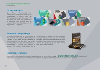 32
Guide de création d’entreprise
www.and.dz
Ces fiches fournissent les
informations de base et techniques
nécessaires à suivre lors du
démarrage de projet et cela permet
au jeune de créer son entreprise
et d’exercer son activité dans le
respect des lois édictées par le
législateur algérien.
Fiches métiers
Le guide pratique sur le compostage a
été élaboré par l’Agence Nationale des
Déchets (AND) dans le but d’orienter et
d’accompagner les porteurs de projet
et de promouvoir les activités liées au
compostage. Ce guide vous servira à
acquérir les notions essentielles sur le
compostage et ses bonnes pratiques et
vous permettra, à travers son exemple
pratique, de connaitre les étapes de mise
en place d’une station de compostage en
andain. Ce guide est publié dans notre
site web «www.and.dz»
Guide de compostage
L’agence mis à la disposition des porteurs de projet un email électronique « www.ddev.and.dz », dédié pour
répondre à leurs préoccupations tout en leurs fournissant des informations liées au secteur des déchets.
Email électronique
 