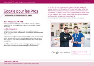 SOMMAIRE
#mieux vendre – connaître mes clients / #mieux vendre – vendre en ligne
THÉMATIQUES CONNEXES
Notre offre pour les TPE - PME
Aider les professionnels français à comprendre les enjeux du numérique
et à se lancer sur Internet, grâce à un programme personnalisé et gratuit
de coaching.
Les bénéfices clients
Google pour les Pros est un programme qui consiste à accompagner
les PME françaises à mieux appréhender le numérique pour le développement
de leur activité.
Ce soutien se caractérise par un coaching sur le digital et les solutions Google
sous la forme de conférences et formations gratuites dans toute la France,
mais aussi grâce à des rendez-vous individualisés avec des Coaches Google
pour les Pros.
Les PME souhaitant se lancer dans le marketing en ligne peuvent de plus
bénéficier de trois mois d’accompagnement gratuit et personnalisé.
Site Web : www.google.fr/services/
pourlespros
14
Google pour les Pros
Accompagner les professionnels sur le web
« En 2013, j'ai créé O Saumon, une épicerie fine haut de gamme
autour du saumon et des poissons fumés en plein cœur de Nantes.
Il est très important pour moi que mes clients puissent me trouver
sur Internet. J'ai été ravi qu'une coach Google vienne me rendre visite
afin de m'y aider. Je ne compte pas m'arrêter là, et je mettrai bientôt
en ligne un site complet pour ma boutique ! »
TÉMOIGNAGE DE VINCENT GOMBERT, PROPRIÉTAIRE DE LA BOUTIQUE O SAUMON À NANTES
 SOMMAIREMieUX VeNDRe 1 Installer et augmenter ma visibilité en ligne
 