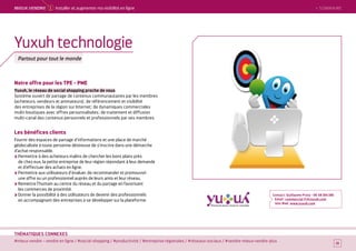 SOMMAIRE
#mieux vendre – vendre en ligne / #social-shopping / #productivité / #entreprise régionales / #réseaux-sociaux / #vendre-mieux-vendre-plus
THÉMATIQUES CONNEXES
Notre offre pour les TPE - PME
Yuxuh, le réseau de social shopping proche de vous
Système ouvert de partage de contenus communautaires par les membres
(acheteurs, vendeurs et animateurs) ; de référencement et visibilité
des entreprises de la région sur Internet ; de dynamiques commerciales
multi-boutiques avec offres personnalisées ; de traitement et diffusion
multi-canal des contenus personnels et professionnels par ses membres.
Les bénéfices clients
Fournir des espaces de partage d’informations et une place de marché
géolocalisée à toute personne désireuse de s’inscrire dans une démarche
d’achat responsable.
Permettre à des acheteurs malins de chercher les bons plans près
de chez eux, la petite entreprise de leur région répondant à leur demande
et d’effectuer des achats en ligne.
Permettre aux utilisateurs d’évaluer, de recommander et promouvoir
une offre ou un professionnel auprès de leurs amis et leur réseau.
Remettre l’humain au centre du réseau et du partage en favorisant
les commerces de proximité.
Donner la possibilité à des utilisateurs de devenir des professionnels
en accompagnant des entreprises à se développer sur la plateforme.
Contact : Guillaume Proia - 06 58 184 186
Email : commercial-fr@yuxuh.com
Site Web : www.yuxuh.com
19
Yuxuh technologie
Partout pour tout le monde
 SOMMAIREMieUX VeNDRe 1 Installer et augmenter ma visibilité en ligne
 