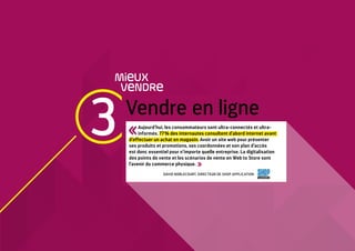 3 Vendre en ligne
MieUX
VeNDRe
Aujourd’hui, les consommateurs sont ultra-connectés et ultra-
informés. 77 % des internautes consultent d’abord internet avant
d’effectuer un achat en magasin. Avoir un site web pour présenter
ses produits et promotions, ses coordonnées et son plan d’accès
est donc essentiel pour n’importe quelle entreprise. La digitalisation
des points de vente et les scénarios de vente en Web to Store sont
l’avenir du commerce physique. 
DAVID NOBLECOURT, DIRECTEUR DE SHOP APPLICATION
 