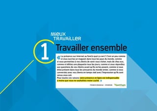 1 Travailler ensemble
MieUX
TRAVAiLLeR
La présence sur internet au fond à quoi ça sert ? C'est un peu comme
si vous ouvriez un magasin dans tous les pays du monde, comme
si vous permettiez à vos clients de venir vous visiter, mais de chez eux,
comme si éditiez une plaquette tous les jours, comme si vous répondiez
aux questions de vos clients avant qu'ils ne les posent, comme si vous
étiez présent dans tous les annuaires du monde entier, comme si vous
conversiez avec vos clients en temps réel avec l'impression qu'ils sont
venus vous voir.
Pour toutes ces raisons votre présence en ligne est indispensable
à moins que vous ne souhaitiez rester caché. 
FRANCK ROUGEAU – SPARKOM
 