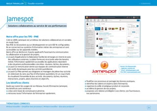 SOMMAIRE
#mieux travailler – simplifier mes processus / #mieux travailler – être plus productif
THÉMATIQUES CONNEXES
Notre offre pour les TPE - PME
Créé en 2005, Jamespot est un éditeur de solutions collaboratives et sociales
en mode SaaS.
Nos RSE ne nécessitent aucun développement et sont 100 % configurables.
Ils se connectent au système d’information métier des entreprises et sont
accessibles sur les appareils mobiles.
Notre offre se décline en 3 packs applicatifs favorisant la communication,
la collaboration et la gestion de projets.
Le pack d’applications Co-llaboration facilite les échanges en interne et avec
des utilisateurs externes. La plate-forme est structurée selon les besoins
métier, l’information rapidement accessible, les applications répondent
à des situations professionnelles concrètes : réunions, tâches, documents…
Le pack Co-mmunication donne aux équipes de communication interne
des outils dynamiques pour leur activité quotidienne.
Le pack Co-Pilot permet aux dirigeants et managers de piloter leur activité
en redonnant du sens aux flux d’information quotidiens. En un coup d’oeil,
ils visualisent l’ensemble de leur activité : documents, tâches, réunions,
interactions, projets, plans d’actions et objectifs.
Les bénéfices clients
Quels que soient les usages de son Réseau Social d’Entreprise Jamespot,
les bénéfices sont nombreux :
créez votre base de connaissance pérenne,
retrouvez toute l’information de l’entreprise rapidement,
fluidifiez vos processus et partagez les bonnes pratiques,
identifiez les talents et experts dans l’entreprise,
organisez la veille stratégique produit et corporate,
accélérez la gestion de vos projets,
proposez une relation privilégiée à vos clients, vos fournisseurs,
vos partenaires.
Contact : Eric Bounyavath,
ingénieur commercial
Email : info@jamespot.com
Site Web : www.jamespot.com
32
Jamespot
Solutions collaboratives au service de vos performances
 SOMMAIREMieUX TRAVAiLLeR 1 Travailler ensemble
 
