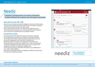 SOMMAIRE
mieux vendre – connaître mes clients / #mieux travailler – travailler ensemble / mieux travailler – être plus productif / #emails / #gestion documentaire
THÉMATIQUES CONNEXES
Notre offre pour les TPE - PME
Nous offrons une solution permettant d’agréger et d’extraire de l’information
contenue dans les emails et les documents de votre entreprise, facilement,
sans faire de transfert d’email ni de copier / coller.
Il vous suffit de donner les droits à n’importe quel collaborateur pour
qu’il récupère toute la donnée sur un sujet discuté dans votre entreprise,
et qu’il commence à travailler dessus, en quelques minutes.
Les bénéfices clients
Qu’il s’agisse de faire des bilans d’activité commerciale, du reporting
ou des synthèses sur des dossiers complexes, il est toujours difficile
de centraliser l’information contenue dans les emails et les documents
de tous les collaborateurs et d’en extraire l’information clé.
Neediz Up permet de récupérer automatiquement les emails et les
documents autour d’un sujet ou en rapport avec un client, un prestataire,
et d’extraire les éléments les plus pertinents pour vous constituer très
simplement un dossier de synthèse en quelques clics.
Fini de passer des heures à demander l’information à ses collaborateurs
et en copier / coller multiples.
Nous vous accompagnons pendant l’installation simplifiée de l’outil et pour
la création de vos premiers dossiers. Contact : contact@neediz.com
Email : pierre@neediz.com
Site Web : www.neediz.com
33
Neediz
Centralisez automatiquement vos données d’entreprise
et faites facilement des synthèses des informations importantes
 SOMMAIREMieUX TRAVAiLLeR 1 Travailler ensemble
 