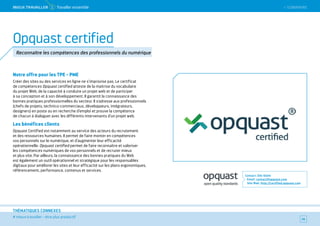 SOMMAIRE
# mieux travailler – être plus productif
THÉMATIQUES CONNEXES
Notre offre pour les TPE - PME
Créer des sites ou des services en ligne ne s’improvise pas. Le certificat
de compétences Opquast certified atteste de la maitrise du vocabulaire
du projet Web, de la capacité à conduire un projet web et de participer
à sa conception et à son développement. Il garantit la connaissance des
bonnes pratiques professionnelles du secteur. Il s’adresse aux professionnels
(chefs de projets, technico-commerciaux, développeurs, intégrateurs,
designers) en poste ou en recherche d’emploi et prouve la compétence
de chacun à dialoguer avec les différents intervenants d’un projet web.
Les bénéfices clients
Opquast Certified est notamment au service des acteurs du recrutement
et des ressources humaines. Il permet de faire monter en compétences
vos personnels sur le numérique, et d’augmenter leur efficacité
opérationnelle. Opquast certified permet de faire reconnaître et valoriser
les compétences numériques de vos personnels et de recruter mieux
et plus vite. Par ailleurs, la connaissance des bonnes pratiques du Web
est également un outil opérationnel et stratégique pour les responsables
digitaux pour améliorer les sites et leur efficacité sur les plans ergonomiques,
référencement, performance, contenus et services.
Contact : Elie Sloïm
Email : contact@opquast.com
Site Web : http://certified.opquast.com
34
Opquast certified
Reconnaître les compétences des professionnels du numérique
 SOMMAIREMieUX TRAVAiLLeR 1 Travailler ensemble
 