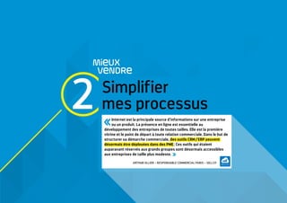 Simplifier
mes processus
MieUX
VeNDRe
Internet est la principale source d’informations sur une entreprise
ou un produit. La présence en ligne est essentielle au
développement des entreprises de toutes tailles. Elle est la première
vitrine et le point de départ à toute relation commerciale. Dans le but de
structurer sa démarche commerciale, des outils CRM / ERP peuvent
désormais être déployées dans des PME ; Ces outils qui étaient
auparavant réservés aux grands groupes sont désormais accessibles
aux entreprises de taille plus modeste. 
ARTHUR OLLIER – RESPONSABLE COMMERCIAL PARIS – SELLSY
2
 