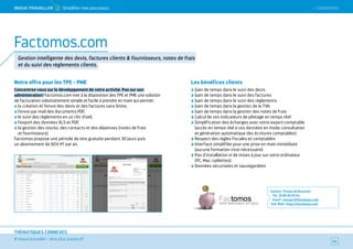 SOMMAIRE
# mieux travailler – être plus productif
THÉMATIQUES CONNEXES
Notre offre pour les TPE - PME
Concentrez-vous sur le développement de votre activité. Pas sur son
administration ! Factomos.com met à la disposition des TPE et PME une solution
de facturation volontairement simple et facile à prendre en main qui permet :
la création et l’envoi des devis et des factures sans limite,
l’envoi par mail des documents PDF,
le suivi des règlements en un clin d’oeil,
l’export des données XLS et PDF,
la gestion des stocks, des contacts et des dépenses (notes de frais
et fournisseurs).
Factomos propose une période de test gratuite pendant 30 jours puis
un abonnement de 60 E HT par an.
Les bénéfices clients
Gain de temps dans le suivi des devis
Gain de temps dans le suivi des factures
Gain de temps dans le suivi des règlements
Gain de temps dans la gestion de la TVA
Gain de temps dans la gestion des notes de frais
Calcul de vos indicateurs de pilotage en temps réel
Simplification des échanges avec votre expert-comptable
(accès en temps réel à vos données en mode consultation
et génération automatique des écritures comptables)
Respect des règles fiscales et comptables
Interface simplifiée pour une prise en main immédiate
(aucune formation n’est nécessaire)
Pas d’installation ni de mises à jour sur votre ordinateur
(PC, Mac, tablettes)
Données sécurisées et sauvegardées
Contact : Tristan de Broucker
Tél. : 01 80 05 93 54
Email : contact@factomos.com
Site Web : http://factomos.com
44
Factomos.com
Gestion intelligente des devis, factures clients  fournisseurs, notes de frais
et du suivi des règlements clients.
 SOMMAIREMieUX TRAVAiLLeR 2 Simplifier mes processus
 