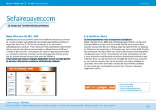 SOMMAIRE
#mieux travailler – simplifier mes processus / #mieux travailler – accélérer mon développement / #mieux travailler – être plus productif
THÉMATIQUES CONNEXES
Notre offre pour les TPE - PME
Sefairepayer.com est la première plate-forme 100 % internet de recouvrement
de créances en ligne spécialisée dans les procédures amiables et judiciaires
accessible 24h / 24 et 7 j / 7. Pour les entreprises et les particuliers,
sefairepayer.com a conçu les Prêts à Recouvrer®
 : des scénarios de recouvrement
clés en main pour les créances commerciales et civiles en France et à l’Export.
« Simple et Bon marché », sefairepayer.com s'adresse plus particulièrement
aux petites et moyennes structures qui ont dorénavant les mêmes armes
que les grandes entreprises pour faire payer les débiteurs.
Sefairepayer.com vous accompagne également à travers une large gamme
de services : affacturage, assistance, vérification de chèques…
Les bénéfices clients
Un fonctionnement en toute transparence et simplicité
Grâce à sa plate-forme 100% web, sefairepayer.com répond à vos besoins
de disponibilité et de réactivité. Accessible 24h/24, votre espace client
sécurisé vous permet de suivre chaque étape du traitement de vos dossiers,
de déclencher les procédures et d’échanger avec votre juriste dédié. Tous les
documents que vous fournissez pour vos procédures sont automatiquement
stockés dans votre coffre-fort numérique sécurisé. sefairepayer.com met
à votre disposition tous les outils nécessaires pour le recouvrement de vos
créances. Nous vous garantissons une stratégie de moyens pour récupérer
au plus vite vos créances. Que ce soit pour des procédures amiables ou
Judiciaires, nous avons prévu des scénarios de recouvrement complets
en partenariat avec tous les acteurs concernés : huissiers, tribunaux,
organismes publics…
Contact : Pascal ABEL
Tél. : 09 74 76 38 39
Email : info@sefairepayer.com
Site Web : www.sefairepayer.com
49
Sefairepayer.com
Le temps est l'ennemi du recouvrement
 SOMMAIREMieUX TRAVAiLLeR 2 Simplifier mes processus
 