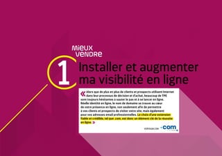 1 Installer et augmenter
ma visibilité en ligne
MieUX
VeNDRe
Alors que de plus en plus de clients et prospects utilisent Internet
dans leur processus de décision et d’achat, beaucoup de TPE
sont toujours hésitantes à sauter le pas et à se lancer en ligne.
Réelle identité en ligne, le nom de domaine se trouve au cœur
de votre présence en ligne, non seulement afin de permettre
à vos clients et prospects de visiter votre site, mais également
pour vos adresses email professionnelles. Le choix d’une extension
fiable et crédible, tel que .com, est donc un élément clé de la réussite
en ligne.
VERISIGN.COM
 