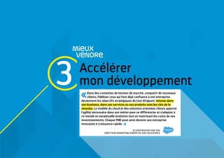 Accélérer
mon développement
MieUX
VeNDRe
3 Dans des contextes de tension de marché, conquérir de nouveaux
clients, fidéliser ceux qui font déjà confiance à son entreprise
deviennent les objectifs stratégiques de tout dirigeant. Innover dans
son business, dans ses services ou ses produits sont les clés de la
réussite. Le modèle du cloud et des solutions orientées clients apporte
l'agilité nécessaire dans son métier pour se différencier et s'adapter à
ce monde en perpétuelle évolution tout en maitrisant les coûts de ses
investissements. Chaque PME peut ainsi devenir une entreprise
innovante à croissance rapide. 
OLIVIER NGUYEN VAN TAN,
DIRECTEUR MARKETING EUROPE DU SUD SALESFORCE
 