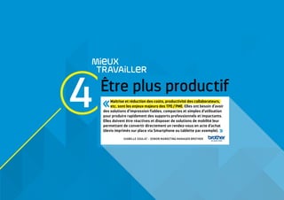 4 Etre plus productif
MieUX
TRAVAiLLeR
Maîtrise et réduction des coûts, productivité des collaborateurs,
etc. sont les enjeux majeurs des TPE / PME. Elles ont besoin d’avoir
des solutions d’impression fiables, compactes et simples d’utilisation
pour produire rapidement des supports professionnels et impactants.
Elles doivent être réactives et disposer de solutions de mobilité leur
permettant de convertir directement un rendez-vous en acte d’achat
(devis imprimés sur place via Smartphone ou tablette par exemple). 
ISABELLE SOULAT - SENIOR MARKETING MANAGER BROTHER
 