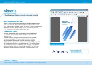SOMMAIRE
#mieux travailler – simplifier mes processus / #mieux travailler – sécuriser mes données
THÉMATIQUES CONNEXES
Notre offre pour les TPE - PME
Almetis a conçu pour ses clients des solutions de signature électronique
et de manipulation du PDF, simples à installer et faciles à utiliser tous les
jours. Un problème, un blocage ? Plus de 300 petites et moyennes entreprises
utilisent les solutions Almetis tous les jours et nous sommes toujours
à leur écoute avec notre support utilisateur en ligne.
Les bénéfices clients
Sans tout révolutionner dans l’environnement informatique, passer
à la signature électronique permet de simplifier et sécuriser la vie
de la PME / TPE.
Signer les factures, contrats, courriers, sécuriser toutes les pièces
de réponses aux appels d’offres, partager les documents signés
électroniquement, organiser les échanges de dossiers avec ses
collaborateurs, ses partenaires sont autant de fonctionnalités proposées
par les solutions Almetis. De la manipulation du PDF à la protection, toutes
ces opérations peuvent être réalisées en toute simplicité, sans obligation
de devenir ingénieur ! Voilà une avancée majeure que la TPE / PME ne doit
plus ignorer pour accompagner sa trajectoire d’innovation dans le futur.
Contact : Christophe Gorand
Email : sales@almetis.com
Site Web : www.almetis.com
60
Almetis
Être plus productif dans un monde numérique sécurisé
MieUX TRAVAiLLeR 4 Être plus productif
Solution Almetis Essantial
 SOMMAIRE
 