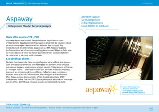 SOMMAIRE
#mieux travailler – accélérer mon développement / # mieux vendre – installer et augmenter ma visibilité en ligne
THÉMATIQUES CONNEXES
Notre offre pour les TPE - PME
Aspaway répond aux besoins d’externalisation des infrastructures
d’hébergement d’applications critiques par un ensemble de solutions cloud
et services managés à destination des éditeurs, des startups, des
intégrateurs et des entreprises. S'appuyant sur IBM, Aspaway exploite
les Datacenters, les infrastructures et les plateformes d'IBM et de SoftLayer
en France et dans le reste du monde pour délivrer des solutions hybrides
de cloud privé et de cloud public managés.
Les bénéfices clients
Certains fournisseurs de Cloud mettent l’accent sur la taille de leur réseau…
sans préciser exactement où sont hébergées vos données. Pour un Cloud
sur mesure, Aspaway vous propose et vous garantit l’hébergement en France,
à l’étranger, ou les 2… selon vos besoins ! Les services de Cloud Computing
exposent les entreprises à l’ensemble des failles liées aux connexions
Internet, ainsi qu’au vol d’informations, à leur intégrité et à leur fiabilité.
Chez Aspaway, nous disposons des offres de veille sécuritaire d’IBM
via le service Follow The Sun (24/7). Cette politique de sécurité est renforcée
par des offres de PRA dual site pour assurer une continuité d’activité.
Contact : Patrice Lagorsse,
directeur commercial
Email : plagorsse@aspaway.fr
Site Web : http://www.aspaway.fr
70
Aspaway
Hébergement Cloud et Services Managés
MieUX TRAVAiLLeR  5 Sécuriser mes données
ASPAWAY s’appuie
sur l’hébergement
et les infrastructures
Cloud d’IBM et de SoftLayer
 SOMMAIRE
 