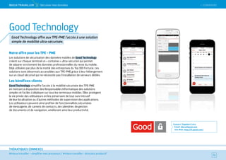 SOMMAIRE
#mieux travailler – simplifier mes processus / #mieux travailler – être plus productif
THÉMATIQUES CONNEXES
Notre offre pour les TPE - PME
Les solutions de sécurisation des données mobiles de Good Technology
créent sur chaque terminal un « container » ultra-sécurisé qui permet
de séparer strictement les données professionnelles du reste du mobile.
Déjà utilisées par plus de la moitié des entreprises du Top 100 Fortune, ces
solutions sont désormais accessibles aux TPE-PME grâce à leur hébergement
sur un cloud sécurisé qui ne nécessite pas l'installation de serveurs dédiés.
Les bénéfices clients
Good Technology simplifie l'accès à la mobilité sécurisée des TPE-PME
en mettant à disposition des Responsables Informatique des solutions
simples et faciles à déployer sur tous les terminaux mobiles. Elles protègent
la vie privée des utilisateurs en les préservant de tout suivi intrusif
de leur localisation ou d’autres méthodes de supervision des applications.
Les utilisateurs peuvent ainsi profiter de fonctionnalités sécurisées
de messagerie, de carnets de contacts, de calendrier, de gestion
de documents et de navigation, améliorant ainsi leur productivité.
Contact : Dagobert Lévy
Email : dlevy@good.com
Site Web : http://fr.good.com/
73
Good Technology
Good Technology offre aux TPE-PME l'accès à une solution
simple de mobilité ultra-sécurisée.
 SOMMAIREMieUX TRAVAiLLeR  5 Sécuriser mes données
 