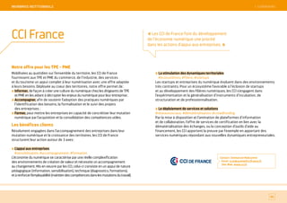 SOMMAIRE
Notre offre pour les TPE - PME
Mobilisées au quotidien sur l’ensemble du territoire, les CCI de France
fournissent aux TPE et PME du commerce, de l’industrie, des services
et du tourisme un appui complet à leur numérisation avec une offre adaptée
à leurs besoins. Déployée au coeur des territoires, notre offre permet de :
Informer, de façon à créer une culture du numérique chez les dirigeants de TPE
et PME en les aidant à décrypter les enjeux du numérique pour leur entreprise ;
Accompagner, afin de soutenir l’adoption des pratiques numériques par
l’identification des besoins, la formalisation et le suivi des projets
des entreprises ;
Former, pour mettre les entreprises en capacité de concrétiser leur mutation
numérique par l’acquisition et la consolidation des compétences utiles.
Les bénéfices clients
Résolument engagées dans l’accompagnement des entreprises dans leur
mutation numérique et la croissance des territoires, les CCI de France
structurent leur action autour de 3 axes :
L’appui aux entreprises
#sensibilisation, #accompagnement, #formation
L’économie du numérique se caractérise par une réelle complexification
des environnements de création de valeur et nécessite un accompagnement
au changement. Mis en oeuvre par les CCI, celui-ci consiste en un appui de nature
pédagogique (information, sensibilisation), technique (diagnostics, formations),
etàrenforcerl’employabilité(maintiendescompétencesdanslesmutationsdutravail).
La stimulation des dynamiques territoriales
#écosystèmes, #filière, #startups
Les startups et entreprises du numérique évoluent dans des environnements
très contraints. Pour un écosystème favorable à l’éclosion de startups
et au développement des filières numériques, les CCI s’engagent dans
l’expérimentation et la généralisation d’instruments d’incubation, de
structuration et de professionnalisation.
Le déploiement de services et solutions
#réseauxsociaux, #dématérialisation, #crowdfunding
Par la mise à disposition et l’animation de plateformes d’information
et de collaboration, l’offre de services de certification en lien avec la
dématérialisation des échanges, ou la conception d’outils d’aide au
financement, les CCI apportent la preuve par l’exemple en apportant des
services numériques répondant aux nouvelles dynamiques entrepreneuriales.
Contact : Emmanuel Maksymiw
Email : e.maksymiw@ccifrance.fr
Site Web : www.cci.fr
80
CCI France
MeMBReS iNSTiTiONNeLS
« Les CCI de France font du développement
de l’économie numérique une priorité
dans les actions d’appui aux entreprises. »
 SOMMAIRE
 