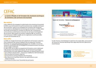 SOMMAIRE
Nos métiers
Créé en 1961 afin d’accompagner la modernisation des entreprises de proximité,
le CEFAC assure la formation et le perfectionnement des conseillers techniques
des entreprises, cadres qui accompagnent les mutations des entreprises
et participent au développement économique des territoires. Le CEFAC réalise
des études économiques et contribue à la diffusion des connaissances
sur le commerce, la distribution, le tourisme, les services et l'aménagement
des territoires. Placé auprès du ministère chargé des PME, du commerce
et de l'artisanat, le CEFAC travaille avec les organisations professionnelles
et auprès de l’ensemble des CCI.
Notre offre
Le CEFAC est chargé de l’animation de la plateforme de formation à distance,
mise à disposition des réseaux impliqués dans le programme Transition
Numérique. Sur www.enftransitionnumerique.fr, les conseillers trouvent les
ressources nécessaires pour accompagner les entreprises de leurs territoires
vers les usages numériques.
En 2015, CEFAC met en place un programme de formation-action s’adressant
à des groupes d’une dizaine d’entreprises, afin de favoriser les échanges
professionnels et le travail collaboratif. Organisation du dispositif (durée 6 mois) :
Une conférence de lancement - 2 heures pour mobiliser les chefs d’entreprises
Deux journées de formation collective
Une journée de coaching individuel, dans l’entreprise
Deux séances de coaching à distance, par webconférence, pour
chaque entreprise
Une réunion de clôture avec l’ensemble des participants
Ce plan d’action a été développé et opéré lors d’un projet pilote, avec le Centre
de ressources Transition Numérique de la région Nord-Pas-de-Calais (CCI du
Grand Hainaut).
Contact : Bertrand Gauthier,
directeur du pôle Économie numérique
et communication
Email : gauthier@cefac.com
Site Web : www.cefac.com
81
CEFAC
Le Centre d’Études et de Formation des Assistants techniques
du Commerce, des services et du tourisme
 SOMMAIREMeMBReS iNSTiTiONNeLS
 