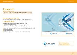SOMMAIRE
Notre offre pour les TPE - PME
Un réseau national de consultants experts et de TPE PME spécialisées.
Les bénéfices clients
Diversité des expertises : accès à plus de 800 TPE et PME
ou consultants indépendants
Diversité des offres proposées par notre réseau d’entreprises ;
tous les domaines du numérique sont ainsi couverts
Couverture nationale avec présence dans toutes les régions (DOM compris)
Professionnalisme
Charte de déontologie
Implication active dans le programme de transition numérique
82
Cinov-IT
Chambre professionnelle des TPE et PME du numérique
Contact : secrétariat cinov it
Email : numerique@cinov-it.fr
Site Web : http://www.cinov-it.fr
 SOMMAIREMeMBReS iNSTiTiONNeLS
CINOV-IT
REPRESENTER
CONSEILLER
DEFENDRE
www.cinov-it.fr
LachambreprofessionnelledesTPEPMEdunumérique
- IT
REJOIGNEZ-NOUS
ADHÉSION
CINOV-IT s’adresse aux professionnels de l’informatique exerçant notamment dans les activités suivantes :
Conseils en informatique et en organisation
Sociétés de Services Informatiques
Var's et intégrateurs
Développeurs de logiciels
Editeurs de progiciel
Métiers de l’internet, des télécommunications, du multimédia
…






COTISATION
La cotisation est adaptée au profil de chaque adhérent. Pour toute demande d’adhésion, notre secrétariat se tient
à votre disposition pour répondre à vos questions et vous indiquer les formalités à remplir.
L'adhésion est possible en ligne sur http://cinov-it.fr/inscription/
www.cinov-it.fr
LachambreprofessionnelledesTPEPMEdunumérique
- IT
CINOV-IT
4 avenue du Recteur Poincaré
F-75782 Paris cedex 16
Tél : + 33 (0)1 44 30 49 43 / 70 80
Mail : numerique@cinov-it.fr
www.cinov-it.fr
créditphoto:BRIGITTECAVANAGH

 
