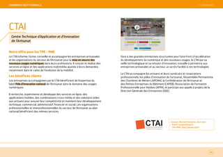 SOMMAIRE
Notre offre pour les TPE - PME
Le CTAI informe, forme, conseille et accompagne les entreprises artisanales
et les organisations du secteur de l’Artisanat pour la mise en oeuvre des
nouveaux usages numériques dans leurs professions. Il conçoit et réalise des
services en ligne et des applications multimédia ajustés à leurs demandes,
notamment dans le cadre de l'évolution de la mobilité.
Les bénéfices clients
Les entreprises accompagnées par le CTAI bénéficient de l'expertise du
label Pôle d’Innovation national de l’Artisanat dans le domaine des usages
numériques.
Il recherche, expérimente et développe des services en ligne, des
applications mobiles, des combinaisons cross-média et des solutions utiles
aux artisans pour assurer leur compétitivité et maintenir leur développement
technique, commercial, administratif, financier et social. Les organisations
professionnelles et interprofessionnelles du secteur de l'Artisanat au plan
national bénéficient des mêmes services.
Face à des grandes entreprises structurées pour faire front à l'accélération
du développement du numérique et des nouveaux usages, le CTAI par sa
veille technologique et sa mission d'innovation, travaille à permettre aux
entreprises artisanales et au secteur, un accès facilité à ces technologies.
Le CTAI accompagne les artisans et leurs syndicats et corporations
professionnels, les pôles d'innovation de l'artisanat, l'Assemblée Permanente
des Chambres de Métiers (APCMA), la Confédération de l'Artisanat et
des Petites Entreprises du Bâtiment (CAPEB), l'Association de Formation
Professionnelle pour Adultes (AFPA), et participe aux appels à projets de la
Direction Générale des Entreprises (DGE).
Contact : Richard Kientzler, directeur
Email : contact@ctai.fr
Site Web : http://www.ctai.fr
83
CTAI
Centre Technique d'Application et d'Innovation
de l'Artisanat
 SOMMAIREMeMBReS iNSTiTiONNeLS
 