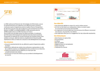 SOMMAIRE
Le SFIB, Syndicat de l’Industrie des Technologies de l’Information, assure
la représentativité de ses adhérents et la défense de leurs positions
communes auprès d’organismes privés et publics (France / Europe) dont
les décisions peuvent avoir des incidences sur les entreprises du secteur.
Membre du MEDEF et de DIGITALEUROPE, le SFIB représente près de
30 000 emplois directs et 1 500 chercheurs en France.
Ses activités sont articulées autour de métiers principaux : le traitement
de l’information (informatique) et le traitement des documents (systèmes
d’impression et traitement du courrier) réunissant ses membres autour d’une
ambition commune, celle d’accroître la compétitivité de l’industrie qu’elle
représente et d’être un moteur de croissance et de développement économique.
Ses missions
Assurer la représentativité de ses adhérents auprès d’organismes publics
et privés ;
Identifier et défendre les intérêts des professions représentées et créer
les conditions propices au développement des activités de ces industries ;
Fédérer les positions de ses adhérents en tirant parti des
complémentarités des métiers ;
Promouvoir en France les thèmes qui sous-tendent le développement
du marché.
Ses objectifs
Une expression globale et unique d’un seul et même secteur ;
Un front uni de toutes ses composantes, même si certains sujets
ne concernent qu’une partie de l’ensemble ;
Un organisme incontournable dans tout processus de réflexion concernant
nos secteurs, nos marchés, nos métiers ;
Une implication effective et un engagement fort des industriels représentés.
Ses thématiques
Droit d’auteur et copie privée
Environnement
Juridique
Marchés publics
Réglementation et normalisation
Cloud computing
Traitement du courrier
Contact : Madame Maxence Demerlé,
déléguée générale adjointe
Tél. : 01 44 69 40 34
Email : mdemerle@sfib.org
Site Web : www.sfib.org
86
SFIB
 SOMMAIREMeMBReS iNSTiTiONNeLS
 