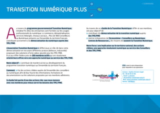 A
u travers du programme gouvernemental Transition Numérique,
initialisé fin 2012, les entreprises sont formées sur les usages
professionnels du numérique : e-commerce, dématérialisation,
services hébergés, réseaux sociaux…. Plus de 900 Conseilleurs
au Numérique présents sur l’ensemble du territoire français
contribuent activement à la démocratisation du numérique auprès des
TPE / PME.
L’Association Transition Numérique + (ATN+) joue un rôle clé dans cette
démocratisation en recrutant différents acteurs (éditeurs, industriels)
proposant des solutions à forte valeur ajoutée pour les TPE / PME.
À ce jour ATN+ fédère près de 100 membres actifs qui ont résolument
orienté leurs offres vers une approche numérique au service des TPE / PME.
Notre objectif contribuer de manière active au développement du
programme transition numérique sur l’ensemble du territoire français.
Comment Via des actions ciblées auprès de l’ensemble des conseillers
au numériques afin de leur fournir les informations, formations et
documentations sur les solutions proposées par nos membres adhérents.
Ce Guide fait partie d’une des actions clés que nous menons
avec nos membres pour mieux servir les besoins des TPE / PME.
Au travers de ce « Guide de la Transition Numérique » ATN+ et ses membres,
ont pour objectif de :
 contribuer à la démocratisation de la transition numérique auprès
des TPE/PME
 mettre à disposition de l’écosystème – Conseillers au Numérique,
Centres de Ressources … les moyens de soutenir la Transition Numérique.
Notre force : une implication sur le territoire national, des actions
ciblées, une approche résolument numérique au service des Conseillers
et des TPE / PME.
TRANSiTiON NUMéRiQUe PLUS
Contact : Sophie Christin-Sagel
Tél. : 06 60 95 53 98
Email : s.christin
@transition-numerique-plus.fr
Web : www.transition-numerique-plus.fr
Twitter : @ATNplus
ATN+ reste à votre disposition
pour répondre à vos questions :
+
+
+
+
+
+
+
+
+
+
+
+
+
++
+
 SOMMAIRE
 