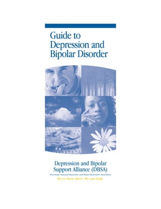 Guide to
Depression and
Bipolar Disorder




   Depression and Bipolar
   Support Alliance (DBSA)
Previously National Depressive and Manic-Depressive Association

       We’ve been there. We can help.
 