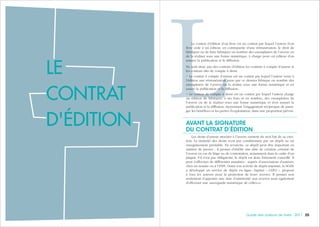 252524 Guide des auteurs de livres - 2017
LLe contrat d’édition d’un livre est un contrat par lequel l’auteur d’un
livre cède à un éditeur, en contrepartie d’une rémunération, le droit de
fabriquer ou de faire fabriquer en nombre des exemplaires de l’œuvre ou
de la réaliser sous une forme numérique, à charge pour cet éditeur d’en
assurer la publication et la diffusion.
Ne sont donc pas des contrats d’édition les contrats à compte d’auteur et
les contrats dits de compte à demi.
• Le contrat à compte d’auteur est un contrat par lequel l’auteur verse à
l’éditeur une rémunération pour que ce dernier fabrique en nombre des
exemplaires de l’œuvre ou la réalise sous une forme numérique et en
assure la publication et la diffusion.
• Le contrat de compte à demi est un contrat par lequel l’auteur charge
un éditeur de fabriquer, à ses frais et en nombre, des exemplaires de
l’œuvre ou de la réaliser sous une forme numérique et d’en assurer la
publication et la diffusion, moyennant l’engagement réciproque de parta-
ger les bénéfices et les pertes d’exploitation, dans une proportion prévue.
AVANT LA SIGNATURE
DU CONTRAT D’ÉDITION
Les droits d’auteur attachés à l’œuvre existent du seul fait de sa créa-
tion. La titularité des droits n’est pas conditionnée par un dépôt ou un
enregistrement préalable. En revanche, ce dépôt peut être important en
matière de preuve : il permet d’établir une date de création certaine de
l’œuvre en cas de litige ou de contestation, notamment dans le cadre d’un
plagiat. S’il n’est pas obligatoire, le dépôt est donc fortement conseillé. Il
peut s’effectuer de différentes manières : auprès d’associations d’auteurs,
chez un notaire ou à l’INPI. Outre son activité de dépôt imprimé, la SGDL
a développé un service de dépôt en ligne, baptisé «  CLÉO  », proposé
à tous les auteurs pour la protection de leurs œuvres. Il permet non
seulement d’apporter une date d’antériorité aux œuvres mais également
d’effectuer une sauvegarde numérique de celles-ci.
LE
CONTRAT
D'ÉDITION
 