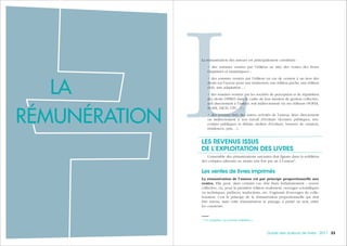 333332 Guide des auteurs de livres - 2017
LLa rémunération des auteurs est principalement constituée :
• des sommes versées par l’éditeur au titre des ventes des livres
(imprimés et numériques) ;
• des sommes versées par l’éditeur en cas de cession à un tiers des
droits sur l’œuvre pour une traduction, une édition poche, une édition
club, une adaptation... ;
• des sommes versées par les sociétés de perception et de répartition
des droits (SPRD) dans le cadre de leur mission de gestion collective,
soit directement à l’auteur, soit indirectement via ses éditeurs (SOFIA,
SCAM, SACD, CFC…) ;
• des revenus tirés des autres activités de l’auteur, liées directement
ou indirectement à son travail d’écriture (lectures publiques, ren-
contres publiques et débats, ateliers d’écriture, bourses de création,
résidences, prix…).
LES REVENUS ISSUS
DE L’EXPLOITATION DES LIVRES
L’ensemble des rémunérations suivantes doit figurer dans la reddition
des comptes adressée au moins une fois par an à l’auteur1
.
Les ventes de livres imprimés
La rémunération de l’auteur est par principe proportionnelle aux
ventes. Elle peut, dans certains cas, être fixée forfaitairement : œuvre
collective, ou, pour la première édition seulement, ouvrages scientifiques
ou techniques, préfaces, traductions, etc. S’agissant d’ouvrages de colla-
boration, c’est le principe de la rémunération proportionnelle qui doit
être retenu, mais cette rémunération se partage, à parité ou non, entre
les coauteurs.
1.
Cf. chapitre « Le contrat d'édition ».
LA
RÉMUNÉRATION
 