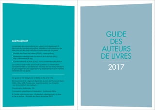 112 Guide des auteurs de livres - 2017
GUIDE
DES
AUTEURS
DE LIVRES
2017
Avertissement
L’ensemble des informations qui suivent sont également à
retrouver de manière exhaustive, détaillée et actualisée sur les
sites internet des trois institutions partenaires de ce guide :
• Société des Gens de Lettres (SGDL) : www.sgdl.org
• Fédération interrégionale du livre et de la lecture (FILL) :
http://fill-livrelecture.org
• Centre national du livre (CNL) : www.centrenationaldulivre.fr
Les auteurs sont invités, pour toute question ou information
complémentaire, à contacter les services de ces trois institutions
et, plus largement, les organisations, établissements et ministères
recensés par ce guide.
Ce guide a été rédigé par la SGDL, la FILL et le CNL.
Remerciements à l’Agence régionale du livre de Provence-Alpes-
Côte d’Azur (ARL Paca) pour sa participation au chapitre
« La rémunération des auteurs ».
Coordination éditoriale : FILL
Conception graphique et réalisation : Guillaume Mény
© Centre national du livre – Fédération interrégionale du livre
et de la lecture – Société des Gens de Lettres, 2017
 