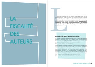 696968 Guide des auteurs de livres - 2017
LLA
FISCALITÉ
DES
AUTEURS
La fiscalité concerne tous les auteurs, qu’ils soient affiliés ou sim-
plement assujettis, qu’ils perçoivent des revenus importants ou non de
leur activité d’écrivain. La TVA et la déclaration d’impôt sur le revenu
sont les deux sujets fiscaux essentiels qu’il convient pour un auteur d’ap-
préhender sinon de pouvoir parfaitement maîtriser. Avant d’opter, le
cas échéant, pour certains régimes particuliers, il est fortement
recommandé de prendre l’attache d’un professionnel (comptable ou
avocat fiscaliste).
Numéro de SIRET : en avoir ou pas ?
Par principe, tout artiste auteur, quels que soient la nature de son activité
artistique et son régime social, doit se déclarer auprès du centre de forma-
lités des entreprises (CFE) de l’URSSAF dont dépend son domicile. Cette
déclaration entraîne l’attribution d’un numéro de SIRET.
Mais… pas de principe sans exception !
L’auteur dont les cotisations sociales sur les droits d’auteur sont déclarées,
précomptées et versées directement par les tiers auprès de l’AGESSA ou
de la Maison des artistes, et qui déclare fiscalement ses droits d’auteur en
traitements et salaires, n’est pas concerné par cette obligation de décla-
ration auprès du CFE et n’a donc pas besoin d’un numéro de SIRET,
quand bien même il établit une note de droits d’auteur dans le cadre de
son activité (par exemple, une lecture organisée par une bibliothèque).
Cette situation concerne la majorité des auteurs du livre.
Dans le doute, les auteurs se renseigneront au cas par cas.
 