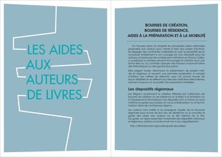 797978 Guide des auteurs de livres - 2017
BOURSES DE CRÉATION,
BOURSES DE RÉSIDENCE,
AIDES À LA PRÉPARATION ET À LA MOBILITÉ
On trouvera dans ce chapitre les principales aides nationales
proposées aux auteurs pour mener à bien leur projet d’écriture.
Se dégager des contraintes matérielles et avoir la possibilité de se
consacrer entièrement à son ouvrage est une nécessité pour les
auteurs comprise par de nombreuses institutions en France.Celles-
ci, publiques ou privées, peuvent encourager la création sous une
forme libre ou, au contraire, appuyer des travaux s’inscrivant dans
des thématiques ou des genres plus précis.
Elles exigent toutes néanmoins la présentation de projets moti-
vés et originaux et souvent une première publication à compte
d’éditeur. Les critères de sélection, que l’on pourra trouver de
façon détaillée en se référant aux sites des institutions elles-mêmes,
reposent toujours sur la qualité des propositions réalisées.
Les dispositifs régionaux
Les Régions soutiennent la création littéraire par l’attribution de
bourses de création ou de résidence et d'aides à la formation ou
à l’équipement informatique.Ces dispositifs sont,à l’heure où nous
mettons ce guide sous presse,en cours d’élaboration ou d’harmo-
nisation dans de nombreuses régions.
Les auteurs sont invités à se renseigner auprès de la structure
régionale pour le livre de leur lieu de résidence ou à consulter le
guide des aides aux auteurs sur le site internet de la FILL.
Ce guide en ligne rassemble l’ensemble des dispositifs nationaux
et régionaux, publics et privés et est mis à jour régulièrement :
• http://fill-livrelecture.org/outils/guide-des-aides/
LES AIDES
AUX
AUTEURS
DE LIVRES
 