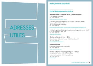 9999Guide des auteurs de livres - 201798
État et établissements publics
Ministère de la Culture et de la Communication
3, rue de Valois – 75001 Paris
Tél. : 01 40 15 80 00
www.culturecommunication.gouv.fr
• Direction générale des Médias et des Industries culturelles – DGMIC
Service du livre et de la lecture
182, rue Saint-Honoré – 75001 Paris
Tél. : 01 40 15 80 00
www.culturecommunication.gouv.fr/politiques-ministerielles/livre-et-lecture
• Délégation générale à la Langue française et aux Langues de France – DGLFLF
6, rue des Pyramides – 75001 Paris
Tél. : 01 40 15 80 00
www.dglf.culture.gouv.fr
Centre national du livre – CNL
Hôtel d’Avejean – 53, rue de Verneuil – 75343 Paris Cedex 07
Tél. : 01 49 54 68 68
www.centrenationaldulivre.fr
Institut français
8-14, rue du Capitaine-Scott – 75015 Paris
Tél. : 01 53 69 83 00
www.institutfrancais.com
Centre national des arts plastiques – CNAP
Tour Atlantique - Service du soutien à la création
1, place de la Pyramide – 92911 Paris-La Défense
Tél. : 01 46 93 99 50
www.cnap.fr
INSTITUTIONS NATIONALES
ADRESSES
UTILES
 