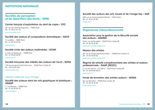 103103Guide des auteurs de livres - 2017102
Organismes interprofessionnels
Association pour la gestion de la Sécurité sociale
des auteurs – AGESSA
21bis, rue de Bruxelles – 75439 Paris Cedex 09
Tél. : 01 48 78 25 00
www.secu-artistes-auteurs.fr
Maison des artistes
60, rue du Faubourg-Poissonnière – 75484 Paris Cedex 10
Tél. : 01 53 35 83 63
www.secu-artistes-auteurs.fr
Régime de retraite complémentaire des artistes et auteurs
professionnels – RAAP (IRCEC)
9, rue de Vienne – CS 70012 – 75379 Paris Cedex 08
Tél. : 01 44 95 68 30/31
www.ircec.fr
Fonds de formation des artistes auteurs – AFDAS
66, rue Stendhal – 75990 Paris Cedex 20
Tél. : 01 44 78 39 39
www.afdas.com
INSTITUTIONS NATIONALES
Sociétés de perception
et de répartition des droits – SPRD
Centre français d’exploitation du droit de copie – CFC
20, rue des Grands-Augustins – 75006 Paris
Tél. : 01 44 07 47 70
www.cfcopies.com
Société des auteurs et compositeurs dramatiques – SACD
9, rue Ballu – 75009 Paris
Tél. : 01 40 23 44 55
www.sacd.fr
Société civile des auteurs multimédia – SCAM
5, avenue Velasquez – 75008 Paris
Tél. : 01 56 69 58 58
www.scam.fr
Société française des intérêts des auteurs de l’écrit – SOFIA
199 bis, boulevard Saint-Germain – 75345 Paris Cedex 07
Tél. : 0 810 642 642
www.la-sofia.org
Gestion collective pour l'image
Société des auteurs dans les arts graphiques et plastiques –
ADAGP
11, rue Berryer – 75008 Paris
Tél. : 01 43 59 09 79
www.adagp.fr
Société des auteurs des arts visuels et de l’image fixe – SAIF
205, rue du Faubourg-Saint-Martin – 75010 Paris
Tél. : 01 44 61 07 82
www.saif.fr
 