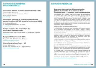 104 105105Guide des auteurs de livres - 2017
INSTITUTIONS RÉGIONALES
Directions régionales des Affaires culturelles
(DRAC) du ministère de la Culture et de la
Communication – Conseillers pour le livre et lecture
Les conseillers pour le livre et la lecture (CLL) sont des représentants
du ministère de la Culture et de la Communication placés au sein de
chaque direction régionale des Affaires culturelles (DRAC). Mettant en
œuvre la politique de l’État dans le domaine du livre, ils agissent sous
l’autorité du directeur régional des Affaires culturelles et du préfet de Ré-
gion et en concertation permanente d’une part avec les divers services
de l’État (service du Livre et de la Lecture, Centre national du livre…) et
d’autre part avec les acteurs du livre en région (collectivités territoriales,
associations, milieux professionnels).
Leurs principaux domaines d’intervention sont :
• l’économie du livre : par des aides structurelles aux maisons d’édition
et aux librairies et éventuellement par un soutien à travers le cofinan-
cement des structures régionales pour le livre, en concertation avec les
collectivités territoriales ;
• le patrimoine écrit des archives et des bibliothèques : soutien scienti-
fique, technique et financier aux opérations de signalement, de conser-
vation, de restauration et de valorisation du patrimoine écrit et gra-
phique (plan d’action pour le patrimoine écrit) ;
• la lecture publique : instruction des dossiers DGD (dotation générale
de décentralisation) et appui scientifique ;
• la vie littéraire : par un appui aux structures d’animation littéraire, no-
tamment aux résidences d’auteurs.
Ces interventions s’exercent soit directement, soit dans le cadre d’une
politique concertée avec les collectivités territoriales, dont les conseils
régionaux, via le cofinancement des structures régionales pour le livre.
Le conseiller Livre et Lecture a donc un rôle essentiel d’expertise, de
conseil, d’information et de coordination de la politique du livre en
région. Il est l'un des interlocuteurs privilégiés des acteurs du livre en
région, notamment en ce qui concerne les dispositifs d’aides du CNL.
Les sites internet des Drac sont accessibles depuis la page suivante :
www.culturecommunication.gouv.fr/Regions
INSTITUTIONS EUROPÉENNES
ET INTERNATIONALES
Association littéraire et artistique internationale – ALAI
c/o Hoyng Rokh Monegier LLP
Avenue des Nerviers, 9-31 – Nerviërslaan, 4th
Floor
B-1040 Bruxelles – Belgique
www.alai.org
Association française de protection internationale
du droit d'auteur – AFPIDA (branche française de l'ALAI)
c/o Kimbrough & Associés
51, avenue Raymond-Poincaré – 75116 Paris
www.afpida.org
Conseil européen des associations de
traducteurs littéraires – CEATL
Maison des auteurs – Rue du Prince royal, 87 – B-1050 Bruxelles – Belgique
www.ceatl.eu
European Writers’ Council – EWC
Rue d’Arlon, 75-77 – B-1040 Bruxelles – Belgique
www.europeanwriterscouncil.eu
International Authors Forum – IAF
1st Floor - Barnard’s Inn
86 Fetter Lane – London EC4A 1EN – Grande-Bretagne
http://internationalauthors.org
 