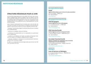 110 111111Guide des auteurs de livres - 2017
Auvergne-Rhône-Alpes
Arald
Agence Rhône-Alpes pour le livre et la documentation
25, rue Chazière – 69004 Lyon
Tél. : 04 78 39 58 87
www.arald.org
Bourgogne-Franche-Comté
CRL Bourgogne
Centre régional du livre de Bourgogne
71, rue Chabot-Charny – 21000 Dijon
Tél. : 03 80 68 80 20
www.crl-bourgogne.org
CRL Franche-Comté
Centre régional du livre en Franche-Comté
5, avenue Élisée-Cusenier – 25000 Besançon
Tél. : 03 81 82 04 40
www.crl-franche-comte.fr
Accolad, Franche-Comté
Agence comtoise de coopération pour la lecture,
l’audiovisuel et la documentation
37 A, rue Édouard-Frossard – 90300 Cravanche
Tél. : 03 84 26 99 51
www.livre-franchecomte.com
Bretagne
Livre et lecture en Bretagne
61, boulevard Villebois-Mareuil – 35000 Rennes
Tél. : 02 99 37 77 57
www.livrelecturebretagne.fr
STRUCTURES RÉGIONALES POUR LE LIVRE
Les structures régionales pour le livre (SRL) sont le lieu de concer-
tation privilégié entre l’État et la Région afin de mettre en œuvre
et d’ajuster les politiques publiques du livre et de la lecture sur
les territoires. Elles sont également un lieu de coopération entre
professionnels et de prospective pour le développement du livre
et de la lecture.
Leurs missions embrassent tout le champ de la vie du livre, de
l’écrivain au lecteur,du patrimoine à la création,de la lecture pu-
blique à l’économie du livre et ont pour objectifs communs de :
• favoriser l’accès le plus large à la lecture dans le souci constant
de la bibliodiversité,
• renforcer le maillage culturel du territoire,
• contribuer à la préservation et à la valorisation du patrimoine
écrit et graphique,
• soutenir la vie littéraire, de l’auteur au lecteur et favoriser l’édi-
tion de création et la librairie indépendante en région,
• observer, analyser et anticiper les bouleversements technolo-
giques et les nouveaux usages.
En 2017, on compte 22 structures régionales pour le livre, dont 20
sont membres de la FILL.
INSTITUTIONS RÉGIONALES
 