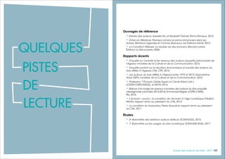 117117Guide des auteurs de livres - 2017116
Ouvrages de référence
• Histoire des auteurs, Isabelle Diu et Elisabeth Parinet, Perrin/Tempus, 2013.
• Entrer en littérature. Premiers romans et primo-romanciers dans les
limbes, Bertrand Legendre et Corinne Abensour, Les Éditions Arkhê, 2012.
• La Condition littéraire. La double vie des écrivains, Bernard Lahire,
Éditions La Découverte, 2006.
Rapports récents
• Enquête sur l'activité et les revenus des auteurs assujettis précomptés de
l'Agessa, ministère de la Culture et de la Communication, 2016.
• Enquête portant sur la situation économique et sociale des auteurs du
livre affiliés à l'Agessa, CNL, CPE, 2016.
• Les auteurs du livre affiliés à l'Agessa entre 1979 et 2013, Gwendoline
Volat, DEPS, ministère de la Culture et de la Communication, 2016.
• Profession ? Écrivain, Gisèle Sapiro et Cécile Rabot (dir.)
(CESSP-CNRS/EHESS), le MOTif, 2016.
• Retours à la marge,les revenus connexes des auteurs du livre,enquête
interrégionale (données 2013-2014),Emmanuel Négrier (CEPEL-CNRS),
FILL,2016.
• L’écrivain « social », la condition de l’écrivain à l’âge numérique, Frédéric
Martel, rapport remis au président du CNL, 2015.
• La condition du traducteur, Pierre Assouline, rapport remis au président
du CNL, 2011.
Études
• 6e
Baromètre des relations auteurs éditeurs, SCAM-SGDL, 2015.
• 7e
Baromètre sur les usages du livre numérique, SOFIA-SNE-SGDL, 2017.
QUELQUES
PISTES
DE
LECTURE
 