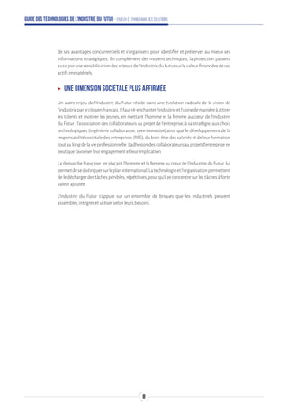 Guide des technologies de l’Industrie du Futur - Enjeux et panorama des solutions
de ses avantages concurrentiels et s’organisera pour identifier et préserver au mieux ses
informations stratégiques. En complément des moyens techniques, la protection passera
aussiparunesensibilisationdesacteursdel’IndustrieduFutursurlavaleurfinancièredeces
actifsimmatériels.
ʝʝ Une dimension sociétale plus affirmée
Un autre enjeu de l’Industrie du Futur réside dans une évolution radicale de la vision de
l’industrieparlecitoyenfrançais.Ilfautré-enchanterl’industrieetl’usinedemanièreàattirer
les talents et motiver les jeunes, en mettant l’homme et la femme au cœur de l’Industrie
du Futur : l’association des collaborateurs au projet de l’entreprise, à sa stratégie, aux choix
technologiques (ingénierie collaborative, open innovation) ainsi que le développement de la
responsabilitésociétaledesentreprises(RSE),dubien-êtredessalariésetdeleurformation
toutaulongdelavieprofessionnelle.L’adhésiondescollaborateursauprojetd’entreprisene
peutquefavoriserleurengagementetleurimplication.
Ladémarchefrançaise,enplaçantl’hommeetlafemmeaucœurdel’IndustrieduFutur,lui
permetdesedistinguersurleplaninternational.Latechnologieetl’organisationpermettent
deledéchargerdestâchespénibles,répétitives,pourqu’ilseconcentresurlestâchesàforte
valeurajoutée.
L’Industrie du Futur s’appuie sur un ensemble de briques que les industriels peuvent
assembler,intégreretutiliserselonleursbesoins.
8
 