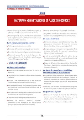 98
Guide des technologies de l’Industrie du Futur - Enjeux et panorama des solutions
Technologies de production avancées
FICHE 42
MATÉRIAUX NON MÉTALLIQUES ET FLUIDES BIOSOURCÉS
ʍʍ Faciliter le recyclage des matériaux et bénéfices supérieurs
offertsd’unpointdevueenvironnementaletsanitaire.
ʍʍ Nouveaux procédés de production de fibres de carbone à
partirdeprécurseursrenouvelablesàbascoût:cellulosede
lignineetnanotubesdecarbone.
Sur le plan environnemental, sociétal
ʍʍ Faiblesrépercussionsenvironnementales.
ʍʍ Diminutiondel’empreinteécologiquedelaconstruction.
ʍʍ Diminutiondesrisquestoxicologiquesetécotoxicologiques.
ʍʍ Création d’emplois en France, où le développement des
matériaux biosourcés a été bien plus lent qu'en Europe du
Nord,enAllemagneetauxPays-Bas.
ʝʝ Les clés de la réussite
Au niveau technologique
ʍʍ Identification de l’origine des matériaux et substances
alternatifs.
ʍʍ Gestion/exploitation des ressources naturelles de matières
premières.
ʍʍ Procéder à une meilleure évaluation du réel impact sur
l’environnementdecesmatériaux(modedecalcul).
ʍʍ RDàréaliserpourtesterlesnouveauxproduits(ex:tenue
à la corrosion au contact de biofluides, stabilité du PLA) et
procédésassociés.
ʍʍ RDàréaliserpourdévelopperdenouvellestransformations
debiomasseoudevalorisationdecoproduits.
ʍʍ Degrédematuritéhétérogèneselonlesmatériaux.
ʍʍ Maîtriser de nouveaux matériaux (technicité,
performance…), leurs propriétés et leur mise en œuvre
(manquedereculsurlevieillissementdespièces).
ʍʍ Pallierlesdéficitsd’imageetdevisibilitédu«biosourcé».
ʍʍ Recyclabilité,normalisationetlabels(ex:teneurenmatière,
caractèrerenouvelable,performanceenvironnementale…).
Au niveau numérique
ʍʍ De nouvelles techniques de modélisation numérique des
processus de transformation de matériaux biosourcés
doiventatteindreunniveaudematuritéplusélevé.
ʍʍ Exemplesdetravauxensimulationnumériquedestransferts
de chaleur et d'humidité dans une paroi multicouche de
bâtimentenmatériauxbiosourcés.
ʍʍ Le pôle de compétitivité Fibres-Énergivie se lance dans la
formationprofessionnellesurlesmatériauxbiosourcésetla
maquettenumériquepourlebâtiment.
ʍʍ Création et diffusion d’informations (Market Place) sur les
fournisseurs, disponibilités et propriétés des matériaux ou
composantsbiosourcés.
Au niveau des compétences à mobiliser,
des connaissances et de la formation
ʍʍ En partenariat avec les organisations professionnelles et les
associations de l’écoconstruction, les régions favorisent la
montée en compétence de milliers de professionnels dans
les domaines des énergies renouvelables et de l’efficacité
énergétique.
ʍʍ Implication avec les acteurs des filières amont (de la graine
àl’arbreouàlaplante)issudessecteursdel’agro-industrie.
Les questions à se poser
ʍʍ Est-ce que le manque de maturité des technologies
associées aux matériaux biosourcés n’est pas un frein à la
volontédemonterencompétencesdesentreprises?
ʍʍ Normalisationdesmatièrespremièresbiosourcées.
 