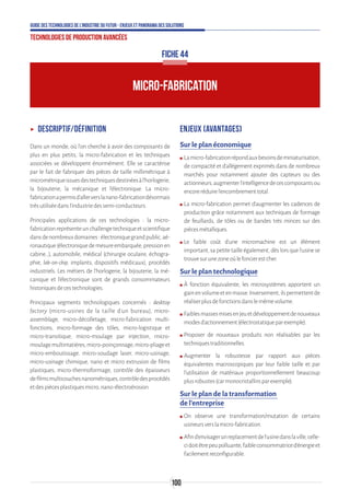 100
Guide des technologies de l’Industrie du Futur - Enjeux et panorama des solutions
Technologies de production avancées
ʝʝ Descriptif/Définition
Dans un monde, où l’on cherche à avoir des composants de
plus en plus petits, la micro-fabrication et les techniques
associées se développent énormément. Elle se caractérise
par le fait de fabriquer des pièces de taille millimétrique à
micrométriqueissuesdestechniquesdestinéesàl’horlogerie,
la bijouterie, la mécanique et l’électronique. La micro-
fabricationapermisd’allerverslanano-fabricationdésormais
trèsutiliséedansl’industriedessemi-conducteurs.
Principales applications de ces technologies : la micro-
fabricationreprésenteunchallengetechniqueetscientifique
dansdenombreuxdomaines:électroniquegrandpublic,aé-
ronautique(électroniquedemesureembarquée,pressionen
cabine…), automobile, médical (chirurgie oculaire, échogra-
phie, lab-on-chip, implants, dispositifs médicaux), procédés
industriels. Les métiers de l’horlogerie, la bijouterie, la mé-
canique et l’électronique sont de grands consommateurs
historiquesdecestechnologies.
Principaux segments technologiques concernés  :  desktop
factory (micro-usines de la taille d'un bureau), micro-
assemblage, micro-décolletage, micro-fabrication multi-
fonctions, micro-formage des tôles, micro-logistique et
micro-transitique, micro-moulage par injection, micro-
moulagemultimatières,micro-poinçonnage,micro-pliageet
micro-emboutissage, micro-soudage laser, micro-usinage,
micro-usinage chimique, nano et micro extrusion de films
plastiques, micro-thermoformage, contrôle des épaisseurs
defilmsmulticouchesnanométriques,contrôledesprocédés
etdespiècesplastiquesmicro,nano-électroérosion.
Enjeux (avantages)
Sur le plan économique
ʍʍ Lamicro-fabricationrépondauxbesoinsdeminiaturisation,
de compacité et d’allégement exprimés dans de nombreux
marchés pour notamment ajouter des capteurs ou des
actionneurs,augmenterl’intelligencedecescomposantsou
encoreréduirel’encombrementtotal.
ʍʍ La micro-fabrication permet d’augmenter les cadences de
production grâce notamment aux techniques de formage
de feuillards, de tôles ou de bandes très minces sur des
piècesmétalliques.
ʍʍ Le faible coût d’une micromachine est un élément
important, sa petite taille également, dès lors que l’usine se
trouvesurunezoneoùlefoncierestcher.
Sur le plan technologique
ʍʍ À fonction équivalente, les microsystèmes apportent un
gainenvolumeetenmasse.Inversement,ilspermettentde
réaliserplusdefonctionsdanslemêmevolume.
ʍʍ Faiblesmassesmisesenjeuetdéveloppementdenouveaux
modesd’actionnement(électrostatiqueparexemple).
ʍʍ Proposer de nouveaux produits non réalisables par les
techniquestraditionnelles.
ʍʍ Augmenter la robustesse par rapport aux pièces
équivalentes macroscopiques par leur faible taille et par
l’utilisation de matériaux proportionnellement beaucoup
plusrobustes(carmonocristallinsparexemple).
Sur le plan de la transformation
de l’entreprise
ʍʍ On observe une transformation/mutation de certains
usineursverslamicro-fabrication.
ʍʍ Afind’envisagerunreplacementdel’usinedanslaville,celle-
cidoitêtrepeupolluante,faibleconsommatriced’énergieet
facilementreconfigurable.
MICRO-FABRICATION
FICHE 44
 