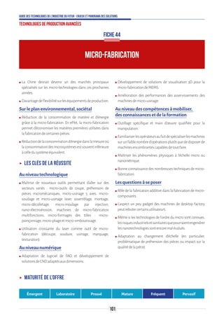 101
Guide des technologies de l’Industrie du Futur - Enjeux et panorama des solutions
Technologies de production avancées
ʍʍ La Chine devrait devenir un des marchés principaux
spécialisés sur les micro-technologies dans ces prochaines
années.
ʍʍ Davantagedeflexibilitésurleséquipementsdeproduction.
Sur le plan environnemental, sociétal
ʍʍ Réduction de la consommation de matière et d’énergie
grâce à la micro-fabrication. En effet, la micro-fabrication
permet d’économiser les matières premières utilisées dans
lafabricationdecertainespièces.
ʍʍ Réductiondelaconsommationd’énergiedanslamesureoù
laconsommationdesmicrosystèmesestsouventinférieure
àcelledusystèmeéquivalent.
ʝʝ Les clés de la réussite
Au niveau technologique
ʍʍ Maîtrise de nouveaux outils permettant d’aller sur des
secteurs variés : micro-outils de coupe, préhension de
pièces micromécaniques, micro-usinage 5 axes, micro-
soudage et micro-usinage laser, assemblage, montage,
micro-décolletage, micro-moulage par injection,
nano-électroérosion, machines de micro-fabrication
multifonctions, micro-formages des tôles : micro-
poinçonnage,micro-pliageetmicro-emboutissage.
ʍʍ Utilisation croissante du laser comme outil de micro-
fabrication (découpe, soudure, usinage, marquage,
texturation).
Au niveau numérique
ʍʍ Adaptation de logiciel de FAO et développement de
solutionsdeCNDadaptésauxdimensions.
ʍʍ Développement de solutions de visualisation 3D pour la
micro-fabricationdeMEMS.
ʍʍ Amélioration des performances des asservissements des
machinesdemicro-usinage.
Au niveau des compétences à mobiliser,
des connaissances et de la formation
ʍʍ Outillage spécifique et main d’œuvre qualifiée pour la
manipulation.
ʍʍ Familiariserlesopérateursaufaitdespécialiserlesmachines
surunfaiblenombred’opérationsplutôtquededisposerde
machinesencombrantescapablesdetoutfaire.
ʍʍ Maîtriser les phénomènes physiques à l’échelle micro ou
nanométrique.
ʍʍ Bonne connaissance des nombreuses techniques de micro-
fabrication.
Les questions à se poser
ʍʍ Rôle de la fabrication additive dans la fabrication de micro-
composants.
ʍʍ L’aspect un peu gadget des machines de desktop factory
peutrebutercertainsutilisateurs.
ʍʍ Même si les technologies de l’ordre du micro sont connues,
lesrisquesindustrielsetsanitairesquepourraientengendrer
lesnanotechnologiessontencoremalévalués.
ʍʍ Adaptation au changement d’échelle (en particulier,
problématique de préhension des pièces ou impact sur la
qualitédelapièce).
FICHE 44
MICRO-FABRICATION
ʝʝ Maturité de l’offre
Émergent Laboratoire Prouvé Mature Fréquent Pervasif
 