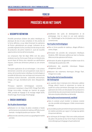 102
Guide des technologies de l’Industrie du Futur - Enjeux et panorama des solutions
Technologies de production avancées
ʝʝ Descriptif/Définition
Procédés permettant d'obtenir des pièces métalliques ou
plastiques de plus en plus complexes et très proches de
la forme définitive, ce qui réduit fortement les opérations
de finition, généralement par usinage. L’utilisation de ces
procédésengendreàlafoisuneréductiondestempsetcoûts
de production, des pertes matières et ouvre de nouvelles
opportunitésentermesdeformedepièces.
Les composants Near Net Shape (NNS) sont des pièces
produites sous leur forme quasi finale qui ne nécessite plus
qu’une étape de finition pour répondre aux spécifications
requises, comme des dimensions précises ou une certaine
rugosité.
Principales applications de ces technologies : si les acteurs
directement concernés sont principalement situés dans le
secteur de la transformation métallique, les technologies et
procédés de fabrication near net shape sont transverses à de
nombreux secteurs d’activités : automobile, aéronautique,
énergie, oil  gas, biomédical-santé, biens d'équipement,
luxe.
Principaux segments technologiques concernés :
compression isostatique à chaud (HIP), frittage flash (SPS)
frittage micro-ondes, moulage par injection de poudre
(PIM), procédé de forgeage et de moulage intégré (ICFP),
thixoformage,thixomoulage,thixoforgeage.
ʝʝ Enjeux (avantages)
Sur le plan économique
ʍʍ Réalisation en net shape, de pièces complexes à hautes
performancesetconstituéesdematériauxdifficilesàusiner
(exemple:moulagedepoudresparinjection–PIM).
ʍʍ Réductiondescoûtsliésaustockouaugaspillagedematière
première.
ʍʍ Accélération des cycles de développement et de
prototypage, mise en œuvre en une seule opération
(ex : thixoformage) au lieu de plusieurs avec les procédés
conventionnels.
Sur le plan technologique
ʍʍ Mise en forme possible de matériaux, alliages difficiles à
usiner,àforger…
ʍʍ Élimination des porosités des composants métalliques
(fonderies, MIM, fabrication additive par laser ou faisceau
d’électron)etdesopérationsdefinitions.
ʍʍ Fabrication de pièces de géométrie complexe issues de la
métallurgiedespoudres(SLS,HIP).
ʍʍ Amélioration des propriétés mécaniques (fatigue,
allongement,dureté).
ʍʍ Réduction des traitements thermiques (frittage flash,
frittagemicro-onde).
Sur le plan de la transformation
de l’entreprise
ʍʍ Les avancées dans le domaine de la fabrication additive
(frittage sélectif, fusion) et notamment en termes de
qualité de surface permettent d’envisager dans certaines
applications de niches une relocalisation de la production à
proximitédeslieuxdeconsommation(centrederéparation,
fabricationdepiècesdétachéessurdemande).
Sur le plan environnemental, sociétal
ʍʍ Dans le contexte actuel mondial, la tendance s’oriente
vers des procédés technologiques à faible consommation
d’énergie.
ʍʍ Lesprocédéspoudrespermettentd’importanteséconomies
de matières premières par rapport à l’usinage (qui génère
d’importantsdéchets).
ʍʍ Les techniques de formage à l’état semi-solide produisent
des pièces très proches de leur forme finale et nécessitent
moinsd’énergiequeleforgeageàchaudtraditionnel.
PROCÉDÉS NEAR NET SHAPE
FICHE 50
 