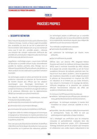 104
Guide des technologies de l’Industrie du Futur - Enjeux et panorama des solutions
Technologies de production avancées
ʝʝ Descriptif/Définition
Dans l'industrie de production et plus particulièrement dans
l'industrie chimique, il existe un besoin urgent de procédés
plus acceptables du point de vue de la préservation de
l'environnement. Cette tendance vers ce qui est maintenant
connu sous le nom de « procédés propres » nécessite
une évolution des concepts traditionnels d'efficacité des
procédésversuneévaluationintégrantlavaleuréconomique
del'éliminationdesdéchetsàlasource.
L'appellation « technologie propre » couvre toute méthode
de fabrication ou procédé utilisant le plus rationnellement
possible les matières premières et/ou l'énergie, tout en
réduisantlaquantitédeseffluentspolluants,desdéchets,ou
rebuts produits lors de la fabrication ou pendant l'utilisation
duproduit.
Les technologies propres et sobres permettent de concilier
production industrielle et protection de l'environnement,
de manière d'autant plus efficace que leur adoption
s'accompagne aussi d'avantages économiques et
stratégiques pour l'entreprise. Ces technologies prennent en
compteleslimitationsouinterdictionsd’usagesdematériaux
et de substances référencées dans les réglementations
(REACHparexemple)ouenphased’interdiction.
Trois objectifs, distincts mais complémentaires, motivent
l'introductiondeprocédéspropres:
ʍʍ ladiminutiondeconsommationdematièrepremière;
ʍʍ ladiminutiondelaconsommationd'énergie;
ʍʍ laminimisationdelaproductiondedéchetsetd'effluents.
Il s'agit donc d'allier les intérêts écologiques et économiques
en épargnant sur l'alimentation en matières premières et sur
laconsommationd'énergieetenaméliorantlerendementet
laqualitéduproduitfini.
Ainsi,avecpasoupeudeproductiondedéchets,lesbénéfices
s’identifientsousformedegaindeproductionmaisaussipar
des économies sur le paiement des redevances pollution.
Les technologies propres se définissent par un ensemble
d'étapes,appliquéesselonlanaturedesproblèmesidentifiés
etlacomplexitédesinterventionsrequises,pourintégrerdes
opérationsauseind'unprocessusindustriel.
Troisméthodescomplémentairescoexistent:
ʍʍ l'optimisationduprocédéenplace;
ʍʍ la substitution de technologies par d'autres moins
polluantes;
ʍʍ et/oulamodificationduprocédé.
Définies dans une directive IPPC (Integrated Pollution
Prevention and Control), les meilleures techniques disponibles
(MTD) visent à minimiser l'ensemble des effets néfastes
de la plupart des activités industrielles au sein de l'Union
européenne (émissions de polluants potentiels dans l'air,
l'eauetlesol;bruit,odeurs,accidents...).Ainsi,lesopérateurs
des installations industrielles se voient obligés de prévenir
la pollution de l'environnement en s'inspirant des MTD.
Les indicateurs ne se limitent pas aux seules émissions,
mais incluent la minimisation et le recyclage des déchets,
l'efficacité énergétique et la prévention des accidents
affectant l'environnement (réduction des effets des
accidentsetréhabilitationdessites).
Enconclusion,lesMTDpeuventêtrerésuméespar:
ʍʍ meilleures : techniques les plus efficaces pour atteindre un
niveaugénéralélevédeprotectiondel'environnement;
ʍʍ techniques : les techniques employées, la manière dont
l'installation est conçue, construite, exploitée et mise à
l'arrêt ;
ʍʍ disponibles : dans des conditions viables économiquement
et techniquement. Toutes les MTD ne sont pas
systématiquementapplicablesàchaqueinstallation.
L’UE a développé une certification pour les entreprises
innovantes et particulièrement impliquées dans des
démarches de production propre. L’ETV (Environmental
Technology Verification) permet de proposer (par l’entreprise
en collaboration avec un/des experts indépendants) et de
PROCÉDÉS PROPRES
FICHE 51
 