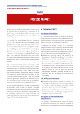 105
Guide des technologies de l’Industrie du Futur - Enjeux et panorama des solutions
Technologies de production avancées
FICHE 51
PROCÉDÉS PROPRES
justifier, pour son processus de production, une démarche
de vérification. Elle donne également une assurance sur la
qualité environnementale des procédés mis en œuvre et sur
la capacité de l’entreprise à assurer son auto-évaluation et
sonamélioration.
Par exemple, les biotechnologies blanches pourraient
être une bonne alternative à certains procédés chimiques
classiques dans un souci économique et environnemental.
Ellesconsistentàemployerdessystèmesbiologiquestelsque
les micro-organismes ou les enzymes pour la mise au point
de procédés de fermentation ou catalytiques pour produire
des intermédiaires chimiques et de la bioénergie à partir de
labiomasse.Grâceauxprogrèssansprécédentdelabiologie
depuis la fin du XXe
siècle, notamment dans la connaissance
duvivant,legéniegénétiqueestmaintenantplusquejamais
armé pour faire ce que la nature ferait en plusieurs milliers
d'années.
Si la biomasse comporte de nombreux avantages, il faut
aussi pouvoir l'exploiter sans pour autant sacrifier le secteur
alimentaire. L'avenir est plutôt à la deuxième génération des
biocarburants qui utiliserait toute la plante (paille, tiges,
tronc) pour en extraire la lignocellulose, molécule contenue
dans toutes les cellules végétales (notamment le bois
d'arbresàcroissancerapideetlapaille);ilseraitalorspossible
d'exploiter la biomasse non alimentaire, voire ses déchets,
dont la combustion fournirait par ailleurs de l'énergie pour
l'extraction,avecpeud'émissionsdegazàeffetdeserre.
Au vu de la dynamique mondiale actuelle, il nous est permis
de croire que la chimie du végétal est promise à une place
notabledansl'industrieetparminosbiensdeconsommation
courants. Ces démarches s’appliquent néanmoins à tous
les procédés de production, tous secteurs confondus, aux
étapesdeproductionprimaireousecondaire,maisaussiaux
étapesdefindeviedesproduitsetbiens.
ʝʝ Enjeux (avantages)
Sur le plan économique
La compétitivité de l’entreprise : la recherche de moindre
consommationetd’économieestassociéeàuneperformance
accrue, voire à des innovations. L’entreprise sera également
plusattractivepoursescollaborateursetsesclients.
La pérennité de l’activité : au-delà de la conformité
réglementaire,dessolutionspérennesetadaptéeséloignent
le risque d’obsolescence et d’interdiction ou de rejet par les
parties prenantes. La moindre dépendance aux ressources
(énergie,eau,matièrespremières)estaussiunbénéfice.
ʍʍ Intégration des notions de propreté et de sobriété lors du
développement des produits conduisant à une meilleure
fiabilitéetàunediminutiondescoûtsdefonctionnement.
ʍʍ Au niveau des procédés : mise en place de techniques et/ou
debonnespratiquesvisantl’éliminationdesdéchetsouleur
traitement à la source, la diminution des consommations,
le recyclage de l’eau, diminuant ainsi les coûts par une
meilleure maîtrise de l’outil de production (utilisation
des Meilleures Techniques Disponibles décrites dans les
documents BREF liés à la Directive IED sur les émissions
industrielles).
Sur le plan technologique
ʍʍ Développement de systèmes (capteurs et traitement de
l’information) analysant, en temps réel, les consommations
et rejets d’un produit, d’un équipement ou d’un procédé
avecgestiondesalertesetvalorisationdesgains.
ʍʍ Généralisation de l’informatique verte (réduction des
consommations d’eau et d’énergie, recyclage de l’eau,
algorithmesdecalculoptimisés,etc.).
Sur le plan de la transformation
de l’entreprise
Une entreprise améliorant de façon continue la propreté
de son outil de production, dans une vision durable et en
mettantenplaceunmanagementdeprojetefficace(Kaisen,
 