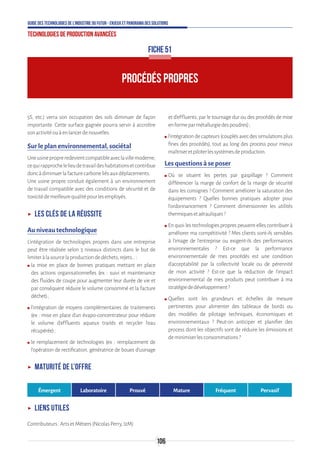 106
Guide des technologies de l’Industrie du Futur - Enjeux et panorama des solutions
Technologies de production avancées
PROCÉDÉS PROPRES
FICHE 51
5S, etc.) verra son occupation des sols diminuer de façon
importante. Cette surface gagnée pourra servir à accroître
sonactivitéouàenlancerdenouvelles.
Sur le plan environnemental, sociétal
Uneusinepropreredevientcompatibleaveclavillemoderne,
cequirapprochelelieudetravaildeshabitationsetcontribue
doncàdiminuerlafacturecarboneliésauxdéplacements.
Une usine propre conduit également à un environnement
de travail compatible avec des conditions de sécurité et de
toxicitédemeilleurequalitépourlesemployés.
ʝʝ Les clés de la réussite
Au niveau technologique
L’intégration de technologies propres dans une entreprise
peut être réalisée selon 3 niveaux distincts dans le but de
limiteràlasourcelaproductiondedéchets,rejets…:
ʍʍ la mise en place de bonnes pratiques mettant en place
des actions organisationnelles (ex : suivi et maintenance
des fluides de coupe pour augmenter leur durée de vie et
par conséquent réduire le volume consommé et la facture
déchet) ;
ʍʍ l’intégration de moyens complémentaires de traitements
(ex : mise en place d’un évapo-concentrateur pour réduire
le volume d’effluents aqueux traités et recycler l’eau
récupérée) ;
ʍʍ le remplacement de technologies (ex : remplacement de
l’opération de rectification, génératrice de boues d’usinage
et d’effluents, par le tournage dur ou des procédés de mise
enformeparmétallurgiedespoudres) ;
ʍʍ l’intégration de capteurs (couplés avec des simulations plus
fines des procédés), tout au long des process pour mieux
maîtriseretpiloterlessystèmesdeproduction.
Les questions à se poser
ʍʍ Où se situent les pertes par gaspillage ? Comment
différencier la marge de confort de la marge de sécurité
dans les consignes ? Comment améliorer la saturation des
équipements ? Quelles bonnes pratiques adopter pour
l'ordonnancement ? Comment dimensionner les utilités
thermiquesetaérauliques?
ʍʍ En quoi les technologies propres peuvent-elles contribuer à
améliorer ma compétitivité ? Mes clients sont-ils sensibles
à l’image de l’entreprise ou exigent-ils des performances
environnementales ? Est-ce que la performance
environnementale de mes procédés est une condition
d’acceptabilité par la collectivité locale ou de pérennité
de mon activité ? Est-ce que la réduction de l’impact
environnemental de mes produits peut contribuer à ma
stratégiededéveloppement?
ʍʍ Quelles sont les grandeurs et échelles de mesure
pertinentes pour alimenter des tableaux de bords ou
des modèles de pilotage techniques, économiques et
environnementaux ? Peut-on anticiper et planifier des
process dont les objectifs sont de réduire les émissions et
deminimiserlesconsommations?
ʝʝ Maturité de l’offre
Émergent Laboratoire Prouvé Mature Fréquent Pervasif
ʝʝ Liens utiles
Contributeurs:ArtsetMétiers(NicolasPerry,I2M)
 