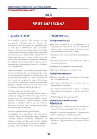 107
Guide des technologies de l’Industrie du Futur - Enjeux et panorama des solutions
Technologies de production avancées
ʝʝ Descriptif/Définition
La surveillance à distance dans l’industrie tire parti
des avancées effectuées dans les domaines des
télécommunications, des capteurs, de l’Internet des objets
ou encore dans le traitement des signaux acoustiques,
vibratoires,thermiques,ouélectriques.Cettenotionenglobe
un ensemble de technologies qui permettent de surveiller à
distance un outil de production, soit par une liaison Internet
téléphonique, soit par les moyens mobiles comme les
smartphonesoulestablettes.Ellespermettent,parexemple,
à un agent de maintenance d'être assisté à distance, pour un
dépannage, par un spécialiste qui dispose des informations
vouluesentempsréel.
Cette surveillance offre la possibilité de détecter en continu
et en temps réel des endommagements ou des dérives des
systèmesdeproductionetautoriseainsilamiseenplaced’une
maintenance prévisionnelle. Les capteurs communicants
commencent, par exemple, à être intégrés d’origine dans
des composants (roulements). Cela représente la première
étape pour intégrer une fonction surveillance et évoluer vers
lamaintenanceconditionnéeàl’étatdelamachine.
Principalesapplicationsdecestechnologies:
Automobile, aéronautique, ferroviaire, énergie, mines et
carrières, oil and gas, biomédical santé, agro-alimentaire,
machinisme agricole, matériel de travaux publics, machines
spéciales, machine-outil, industrie papetière, chimie-
pharmacie-cosmétologie, bâtiment pour des relevés de
paramètres, du suivi de flottes, de l’analyse prédictive ou
encoreducontrôlenondestructif.
Principauxsegmentstechnologiquesconcernés:
Automatisation de la surveillance et des interventions,
consulter à distance, disposer d'expert distants, intelligence
artificielle, systèmes apprenants, modélisation de
l'équipement, traitement du signal, choix des variables
indicatrices, moyens centralisés d'expertise, de données et
d'accèsauxmachinesdistantes,mutualisationdemoyens.
ʝʝ Enjeux (avantages)
Sur le plan économique
ʍʍ Afin d’être compétitifs et de se différencier de la
concurrence, les constructeurs européens cherchent à
améliorer leurs services après-vente et à développer des
servicescomplémentairespourleursclients.
ʍʍ Amélioration de la productivité et de la disponibilité des
moyens.
ʍʍ Minimisation des temps et coûts de réparation grâce à
l’anticipationdespannes.
ʍʍ Augmentationdeladuréedeviedeséquipements.
ʍʍ Optimisationdesdéplacementsd’expertsinsitu.
Sur le plan technologique
ʍʍ Détection précoce des pannes, anticipation et échelonnage
desactionsdemaintenance.
ʍʍ Connaissance, potentiellement en temps réel, des
sollicitationssurlesmatériaux.
ʍʍ Les moyens de communication, le big data et les pools
d’experts favorisent le diagnostic et l’assistance à distance
rapides.
ʍʍ Aideàl’anticipationdesrisquesaccidentels.
Sur le plan de la transformation
de l’entreprise
ʍʍ Minimisation de la maintenance, réactivité d’intervention
surmachine,transparence,traçabilitédesévénements.
ʍʍ Possibilitédeconsulterleséquipementsàdistanceetdeles
analyserpardesexpertsdistantsetnonsursite.
ʍʍ Anticipation des besoins en pièces détachées pour réduire
les ruptures d’approvisionnement et optimiser la chaîne
logistique.
SURVEILLANCE À DISTANCE
FICHE 57
 
