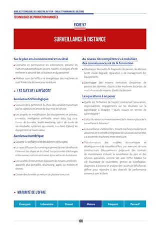 108
Guide des technologies de l’Industrie du Futur - Enjeux et panorama des solutions
Technologies de production avancées
Sur le plan environnemental et sociétal
ʍʍ Connaître en permanence les sollicitations, prévenir les
rupturescatastrophiques(avions,navires,oilandgas)afinde
renforcerlasécuritédesutilisateursetdupersonnel.
ʍʍ Meilleur suivi de l’efficacité énergétique des machines et
outild’aideàladécisionpourlaréduire.
ʝʝ Les clés de la réussite
Au niveau technologique
ʍʍ S’assurer de la pertinence du choix des variables transmises
parlescapteursenamontdeleurmiseenservice.
ʍʍ Les progrès en modélisation des équipements et process,
pronostic, intelligence artificielle, smart data, big data,
fusion de données, health monitoring, calcul de durée de
vie résiduelle, systèmes apprenants, touchent d’abord les
équipementsàhautevaleur.
Au niveau numérique
ʍʍ Garantirlaconfidentialitédesdonnéeséchangées.
ʍʍ Lavastediffusiondunumériquepermetdetirerbénéficede
l’Internet des objets et du cloud. Les protocoles d’échanges
etlesnormesmétierssontremisàjourseloncesévolutions.
ʍʍ Lessociétésd’interventiondisposentdemoyensaméliorés :
appareils plus portables, downsizing, applis sur mobiles et
drones.
ʍʍ Croiserdesdonnéesprovenantdeplusieurssources.
Au niveau des compétences à mobiliser,
des connaissances et de la formation
ʍʍ Développer des outils de diagnostic de pannes, de décision
(arrêt, mode dégradé, réparation…), de management des
équipements.
ʍʍ Développer des moyens centralisés d’expertise, de
gestion des données, d’accès à des machines distantes, de
mutualisationdemoyens,d’aideàladécision.
Les questions à se poser
ʍʍ Quelle est l’influence de l’aspect contractuel (assurances,
responsabilités, engagements sur les résultats) sur la
surveillance à distance ? Quels risques en termes de
cybersécurité?
ʍʍ Calculduretoursurinvestissementdelamiseenplacedela
surveillanceàdistance?
ʍʍ Lasurveillance«hétéroclite»,mixantmachinesmoderneset
anciennesetleretrofit(intégrationdesolutionsconnectées
àd’anciennesmachines)restenécessaire.
ʍʍ Transformation des modèles économiques et
développement de nouvelles offres : par exemple, certains
constructeurs d’équipements proposent des contrats
de maintenance incluant la surveillance du parc et des
services spécialisés, comme SKF avec l’offre Rotation For
Life (fourniture de roulements, gestion de lubrification,
diagnostic à distance et analyse des causes de défaillance),
définie pour répondre à des objectifs de performance
convenusavecleclient.
FICHE 57
SURVEILLANCE À DISTANCE
ʝʝ Maturité de l’offre
Émergent Laboratoire Prouvé Mature Fréquent Pervasif
 